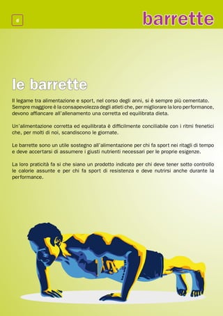 6
                                                          barrette


le barrette
Il legame tra alimentazione e sport, nel corso degli anni, si è sempre più cementato.
Sempre maggiore è la consapevolezza degli atleti che, per migliorare la loro performance,
devono affiancare all’allenamento una corretta ed equilibrata dieta.

Un’alimentazione corretta ed equilibrata è difficilmente conciliabile con i ritmi frenetici
che, per molti di noi, scandiscono le giornate.

Le barrette sono un utile sostegno all’alimentazione per chi fa sport nei ritagli di tempo
e deve accertarsi di assumere i giusti nutrienti necessari per le proprie esigenze.

La loro praticità fa si che siano un prodotto indicato per chi deve tener sotto controllo
le calorie assunte e per chi fa sport di resistenza e deve nutrirsi anche durante la
performance.
 