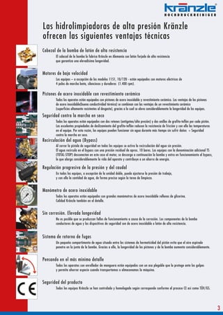 Las hidrolimpiadoras de alta presión Kränzle
ofrecen las siguientes ventajas técnicas
Cabezal de la bomba de latón de alta resistencia
       El cabezal de la bomba lo fabrica Kränzle en Alemania con latón forjado de alta resistencia
       que garantiza una elevadísima longevidad.


Motores de baja velocidad
       Los equipos – a excepción de los modelos 1151, 10/120 - están equipados con motores eléctricos de
       4 polos de marcha lenta, silenciosos y duraderos (1.400 rpm).

Pistones de acero inoxidable con revestimiento cerámico
       Todos los aparatos están equipados con pistones de acero inoxidable y revestimiento cerámico. Las ventajas de los pistones
       de acero inoxidable(buena conductividad térmica) se combinan con las ventajas de un revestimiento cerámico
       (superficies altamente resistentes al desgaste), gracias a lo cual se eleva considerablemente la longevidad de los equipos.
Seguridad contra la marcha en seco
       Todos los aparatos están equipados con dos retenes (antigoteo/alta presión) y dos anillos de grafito-teflón por cada pistón.
       Las excelentes propiedades de deslizamiento del grafito-teflón reducen la resistencia de fricción y con ello las temperaturas
       en el equipo. Por esta razón, los equipos pueden funcionar sin agua durante más tiempo sin sufrir daños = Seguridad
       contra la marcha en seco.
Recirculación del agua (Bypass)
       Al cerrar la pistola de seguridad en todos los equipos se activa la recirculación del agua sin presión.
       El agua recircula en el bypass con una presión residual de aprox. 10 bares. Los equipos con la denominación adicional TS
       (TOTAL-STOP) desconectan en este caso el motor, se descarga a continuación la bomba y entra en funcionamiento el bypass,
       lo que alarga considerablemente la vida del aparato y contribuye a un ahorro de energía.

Regulación progresiva de la presión y del caudal
       En todos los equipos, a excepción de la unidad doble, puede ajustarse la presión de trabajo,
       y con ello la cantidad de agua, de forma precisa según la tarea de limpieza.


Manómetro de acero inoxidable
       Todos los aparatos están equipados con grandes manómetros de acero inoxidable rellenos de glicerina.
       Calidad Kränzle también en el detalle.


Sin corrosión. Elevada longevidad
       No es posible que se produzcan fallos de funcionamiento a causa de la corrosión. Los componentes de la bomba
       conductores de agua y los dispositivos de seguridad son de acero inoxidable o latón de alta resistencia.


Sistema de retorno de fugas
       Un pequeño compartimento de agua situado entre los sistemas de hermeticidad del pistón evita que el aire aspirado
       penetre en la junta de la bomba. Gracias a ello, la longevidad de los pistones y de la bomba aumenta considerablemente.


Pensando en el más mínimo detalle
       Todos los aparatos con enrollador de manguera están equipados con un asa plegable que lo protege ante los golpes
       y permite ahorrar espacio cuando transportamos o almacenamos la máquina.


Seguridad del producto
       Todos los equipos Kränzle se han controlado y homologado según corresponde conforme al proceso CE así como TÜV/GS.




                                                                                                                                       3
 