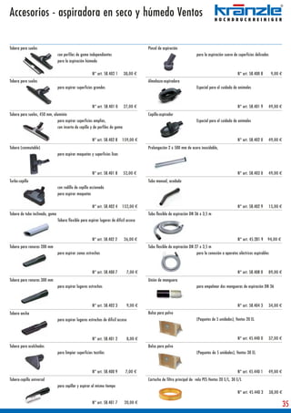Accesorios - aspiradora en seco y húmedo Ventos

Tobera para suelos                                                                        Pincel de aspiración
                                 con perfiles de goma independientes                                                      para la aspiración suave de superficies delicadas
                                 para la aspiración húmeda

                                                         N° art. 58.402 1     38,00 €                                                                 N° art. 58.400 8         9,00 €
Tobera para suelos                                                                        Almohaza-aspiradora
                                 para aspirar superficies grandes                                                         Especial para el cuidado de animales



                                                         N° art. 58.401 0     27,00 €                                                                 N° art. 58.401 9    49,00 €
Tobera para suelos, 450 mm, aluminio                                                      Cepillo-aspirador
                              para aspirar superficies amplias,                                                           Especial para el cuidado de animales
                              con inserto de cepillo y de perfiles de goma

                                                         N° art. 58.402 8    159,00 €                                                                 N° art. 58.402 0    49,00 €
Tobera (conmutable)                                                                       Prolongación 2 x 500 mm de acero inoxidable,
                                 para aspirar moquetas y superficies lisas



                                                         N° art. 58.401 8     52,00 €                                                                 N° art. 58.403 0    49,00 €
Turbo-cepillo                                                                             Tubo manual, acodado
                                 con rodillo de cepillo accionado
                                 para aspirar moquetas

                                                         N° art. 58.402 4    152,00 €                                                                 N° art. 58.402 9    15,00 €
Tobera de tubo inclinado, goma                                                            Tubo flexible de aspiración DN 36 x 3,5 m
                                 Tobera flexible para aspirar lugares de difícil acceso



                                                         N° art. 58.402 2      26,00 €                                                                N° art. 45.281 9    94,00 €
Tobera para ranuras 200 mm                                                                Tubo flexible de aspiración DN 27 x 3,5 m
                                 para aspirar zonas estrechas                                                             para la conexión a aparatos eléctricos aspirables



                                                         N° art. 58.400 7        7,00 €                                                               N° art. 58.408 0    89,00 €
Tobera para ranuras 300 mm                                                                Unión de manguera
                                 para aspirar lugares estrechos                                                           para empalmar dos mangueras de aspiración DN 36



                                                         N° art. 58.402 3        9,00 €                                                               N° art. 58.404 3    34,00 €
Tobera ancha                                                                              Bolsa para polvo
                                 para aspirar lugares estrechos de difícil acceso                                         (Paquetes de 5 unidades), Ventos 20 EL



                                                         N° art. 58.401 2        8,00 €                                                               N° art. 45.440 0    37,00 €
Tobera para acolchados                                                                    Bolsa para polvo
                                 para limpiar superficies textiles                                                        (Paquetes de 5 unidades), Ventos 30 EL



                                                         N° art. 58.400 9       7,00 €                                                                N° art. 45.440 1    49,00 €
Tobera-cepillo universal                                                                  Cartucho de filtro principal de velo PES Ventos 20 E/L, 30 E/L
                                 para cepillar y aspirar al mismo tiempo
                                                                                                                                                      N° art. 45.440 3        38,00 €

                                                         N° art. 58.401 7      20,00 €
                                                                                                                                                                                        35
 