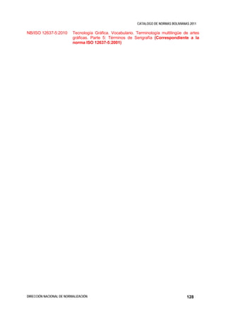 CATALOGO DE NORMAS BOLIVIANAS 2011

NB/ISO 12637-5:2010       Tecnología Gráfica. Vocabulario. Terminología multilingüe de artes
                          gráficas. Parte 5: Términos de Serigrafía (Correspondiente a la
                          norma ISO 12637-5:2001)




DIRECCIÓN NACIONAL DE NORMALIZACIÓN                                                    128
 