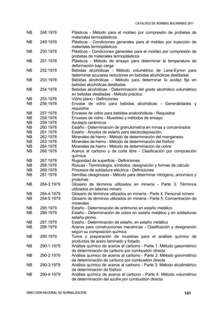 CATALOGO DE NORMAS BOLIVIANAS 2011

NB     248:1978           Plásticos - Método para el moldeo por compresión de probetas de
                          materiales termoplásticos
NB     249:1978           Plásticos - Condiciones generales para el moldeo por inyección de
                          materiales termoplásticos
NB     250:1978           Plásticos - Condiciones generales para el moldeo por compresión de
                          probetas de materiales termoplásticos
NB     251:1978           Plásticos - Método de ensayo para determinar la temperatura de
                          deformación bajo carga
NB     252:1978           Bebidas alcohólicas - Método volumétrico de Lane-Eynon para
                          determinar azucares reductores en bebidas alcohólicas destiladas
NB     253:1978           Bebidas alcohólicas - Método para determinar la acidez fija en
                          bebidas alcohólicas destiladas
NB     254:1978           Bebidas alcohólicas - Determinación del grado alcohólico volumétrico
                          en bebidas destiladas - Método práctico
NB     255:1978           Vidrio plano - Definiciones
NB     256:1978           Envase de vidrio para bebidas alcohólicas - Generalidades y
                          requisitos
NB     257:1978           Envases de vidrio para bebidas analcohólicas - Requisitos
NB     258:1978           Envases de vidrio - Muestreo y métodos de ensayo
NB     259:1978           Azulejos cerámicos
NB     260:1978           Estaño - Determinación de granulometría en minas y concentrados
NB     261:1978           Estaño - Ánodos de estaño para electrodeposición.
NB     262:1978           Minerales de hierro - Método de determinación del manganeso
NB     263:1978           Minerales de hierro - Método de determinación del fósforo
NB     264:1978           Minerales de hierro - Método de determinación de cobre
NB     266:1978           Aceros al carbono y de corte libre - Clasificación por composición
                          química
NB     267:1978           Rugosidad de superficie - Definiciones
NB     268:1978           Roscas - Terminología, símbolos, designación y formas de cálculo
NB     269:1978           Procesos de soldadura eléctrica - Definiciones
NB     281:1978           Semillas oleaginosas - Método para determinar nitrógeno, amoníaco y
                          proteínas
NB     284-3:1979         Glosario de términos utilizados en minería - Parte 3: Términos
                          utilizados en laboreo minero
NB     284-4:1979         Glosario de términos utilizados en minería - Parte 4: Personal minero
NB     284-5:1979         Glosario de términos utilizados en minería - Parte 5: Concentración de
                          minerales
NB     285:1979           Estaño - Determinación de antimonio en estaño metálico
NB     286:1979           Estaño - Determinación de cobre en estaño metálico y en soldaduras
                          estaño-plomo
NB     287:1979           Estaño - Determinación de estaño, en estaño metálico
NB     288:1979           Aceros para construcciones mecánicas - Clasificación y designación
                          según su composición química
NB     289:1979           Toma y preparación de muestras para el análisis químico de
                          productos de acero laminado y forjado
NB     290-1:1979         Análisis químico de aceros al carbono - Parte 1: Método gasométrico
                          de determinación de carbono por combustión directa
NB     290-2:1979         Análisis químico de aceros al carbono - Parte 2: Método gravimétrico
                          de determinación de carbono por combustión directa
NB     290-3:1979         Análisis químico de aceros al carbono - Parte 3: Método alcalimétrico
                          de determinación de fósforo
NB     290-4:1979         Análisis químico de aceros al carbono - Parte 4: Método volumétrico
                          de determinación del azufre por combustión directa


DIRECCIÓN NACIONAL DE NORMALIZACIÓN                                                      141
 