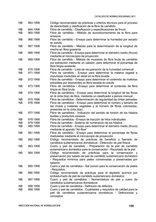 CATALOGO DE NORMAS BOLIVIANAS 2011

NB     963:1998           Código recomendado de prácticas y criterios técnicos para el proceso
                          de descerdado y clasificación de la fibra de camélido
NB     964:1998           Fibra de camélido - Clasificación y especificaciones de finura
NB     965:1998           Fibra de camélido - Método de acondicionamiento de la fibra para
                          ensayos
NB     966:1998           Fibra de camélido - Ensayo para determinar la humedad por secado
                          en estufa
NB     967:1998           Fibra de camélido - Método para la determinación de la longitud de
                          mecha en fibra grasienta
NB     968:1998           Fibra de camélido - Ensayo para determinar el diámetro medio (finura)
                          mediante el microscopio de proyección
NB     969:1998           Fibra de camélido - Método de muestreo de fibra bruta de camélido
                          por extracción mediante un calador, para determinar el porcentaje de
                          fibra limpia existente
NB     970:1998           Fibra de camélido - Lista de recuperación de la humedad comercial
NB     971:1998           Fibra de camélido - Ensayo para determinar la materia vegetal e
                          impurezas insolubles en álcali en la fibra lavada
NB     972:1998           Fibra de camélido - Ensayo para determinar el contenido de materias
                          extraíbles por disolventes en fibra secada en estufa
NB     973:1998           Fibra de camélidos - Ensayo para determinar el contenido de fibra
                          limpia en fibra bruta
NB     974:1998           Fibra de camélidos - Ensayo para determinar la longitud de las fibras
                          en la cinta (top) de fibra, mediante un clasificador a peines manual
NB     975:1998           Fibra de camélidos - Determinación de regularidad de cintas peinadas
NB     976:1998           Fibra de camélidos - Ensayo para determinar el número y tamaño de
                          las motas y materias vegetales y el número de fibras coloreadas,
                          presentes en la cinta (top)
NB     977:1998           Fibra de camélidos - Indicación del sentido de torsión de los hilados
                          textiles y productos conexos
NB     978:1998           Fibra de camélidos - Ensayo de tracción de hilos individuales
NB     979:1998           Fibra de camélido - Sistema de numeración de los hilados
NB     980:1998           Fibra de camélido - Ensayo para determinar el diámetro medio (finura)
                          mediante el aparato "Air-flow"
NB     981:1998           Fibra de camélido - Ensayo para determinar el porcentaje de fibras
                          meduladas mediante el microscopio de proyección
NB     982:1998           Código recomendado de prácticas de beneficio y faenado de
                          camélidos sudamericanos domésticos - Obtención de piel fresca
NB     983:1998           Cuero y piel de camélido - Preparación de la piel de camélido
                          sudamericano doméstico para la conservación - Recortado de la piel
NB     984:1999           Código recomendado de prácticas para la conservación y
                          preservación por salado de piel de camélido sudamericano doméstico
                          - Requisitos mínimos para pieles conservadas y preservadas por
                          salazón
NB     985:1999           Cuero y piel de camélidos - Sal común para la conservación de pieles
                          - Requisitos
NB     986:1999           Código recomendado de prácticas para el depilado químico por
                          embadurnado de piel de camélido sudamericano doméstico
NB     987:1999           Cuero y piel de camélidos - Nomenclatura de piel y cuero de
                          camélidos sudamericanos domésticos
NB     988:1999           Cuero y piel de camélidos - Definición de defectos
NB     989:1999           Cuero y piel de camélidos - Cualidades y requisitos de calidad para la
                          piel de camélidos sudamericanos domésticos - Definiciones y
                          conceptos


DIRECCIÓN NACIONAL DE NORMALIZACIÓN                                                      158
 