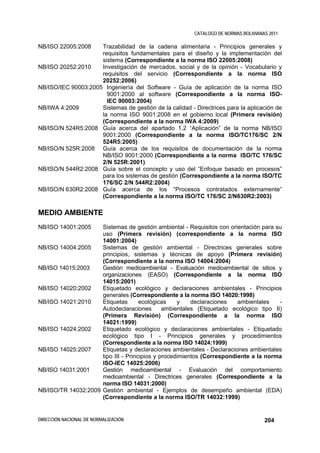 CATALOGO DE NORMAS BOLIVIANAS 2011

NB/ISO 22005:2008    Trazabilidad de la cadena alimentaria - Principios generales y
                     requisitos fundamentales para el diseño y la implementación del
                     sistema (Correspondiente a la norma ISO 22005:2008)
NB/ISO 20252:2010    Investigación de mercados, social y de la opinión - Vocabulario y
                     requisitos del servicio (Correspondiente a la norma ISO
                     20252:2006)
NB/ISO/IEC 90003:2005 Ingeniería del Software - Guía de aplicación de la norma ISO
                       9001:2000 al software (Correspondiente a la norma ISO-
                       IEC 90003:2004)
NB/IWA 4:2009        Sistemas de gestión de la calidad - Directrices para la aplicación de
                     la norma ISO 9001:2008 en el gobierno local (Primera revisión)
                     (Correspondiente a la norma IWA 4:2009)
NB/ISO/N 524R5:2008 Guía acerca del apartado 1.2 “Aplicación” de la norma NB/ISO
                     9001:2000 (Correspondiente a la norma ISO/TC176/SC 2/N
                     524R5:2005)
NB/ISO/N 525R:2008 Guía acerca de los requisitos de documentación de la norma
                     NB/ISO 9001:2000 (Correspondiente a la norma ISO/TC 176/SC
                     2/N 525R:2001)
NB/ISO/N 544R2:2008 Guía sobre el concepto y uso del “Enfoque basado en procesos”
                     para los sistemas de gestión (Correspondiente a la norma ISO/TC
                     176/SC 2/N 544R2:2004)
NB/ISO/N 630R2:2008 Guía acerca de los “Procesos contratados externamente”
                     (Correspondiente a la norma ISO/TC 176/SC 2/N630R2:2003)

MEDIO AMBIENTE
NB/ISO 14001:2005    Sistemas de gestión ambiental - Requisitos con orientación para su
                     uso (Primera revisión) (correspondiente a la norma ISO
                     14001:2004)
NB/ISO 14004:2005    Sistemas de gestión ambiental - Directrices generales sobre
                     principios, sistemas y técnicas de apoyo (Primera revisión)
                     (Correspondiente a la norma ISO 14004:2004)
NB/ISO 14015:2003    Gestión medioambiental - Evaluación medioambiental de sitios y
                     organizaciones (EASO) (Correspondiente a la norma ISO
                     14015:2001)
NB/ISO 14020:2002    Etiquetado ecológico y declaraciones ambientales - Principios
                     generales (Correspondiente a la norma ISO 14020:1998)
NB/ISO 14021:2010    Etiquetas       ecológicas    y    declaraciones   ambientales    -
                     Autodeclaraciones        ambientales (Etiquetado ecológico tipo II)
                     (Primera Revisión) (Correspondiente a la norma ISO
                     14021:1999)
NB/ISO 14024:2002    Etiquetado ecológico y declaraciones ambientales - Etiquetado
                     ecológico tipo I - Principios generales y procedimientos
                     (Correspondiente a la norma ISO 14024:1999)
NB/ISO 14025:2007    Etiquetas y declaraciones ambientales - Declaraciones ambientales
                     tipo III - Principios y procedimientos (Correspondiente a la norma
                     ISO-IEC 14025:2006)
NB/ISO 14031:2001    Gestión medioambiental - Evaluación del comportamiento
                     medioambiental - Directrices generales (Correspondiente a la
                     norma ISO 14031:2000)
NB/ISO/TR 14032:2009 Gestión ambiental - Ejemplos de desempeño ambiental (EDA)
                     (Correspondiente a la norma ISO/TR 14032:1999)


DIRECCIÓN NACIONAL DE NORMALIZACIÓN                                                  204
 
