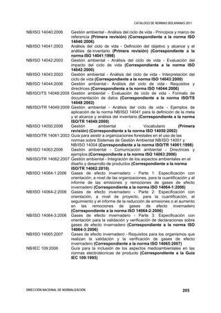 CATALOGO DE NORMAS BOLIVIANAS 2011

NB/ISO 14040:2006         Gestión ambiental - Análisis del ciclo de vida - Principios y marco de
                          referencia (Primera revisión) (Correspondiente a la norma ISO
                          14040:2006)
NB/ISO 14041:2003         Análisis del ciclo de vida - Definición del objetivo y alcance y el
                          análisis de inventario (Primera revisión) (Correspondiente a la
                          norma ISO 14041:1998)
NB/ISO 14042:2003         Gestión ambiental - Análisis del ciclo de vida - Evaluación del
                          impacto del ciclo de vida (Correspondiente a la norma ISO
                          14042:2000)
NB/ISO 14043:2003         Gestión ambiental - Análisis del ciclo de vida - Interpretación del
                          ciclo de vida (Correspondiente a la norma ISO 14043:2000)
NB/ISO 14044:2006         Gestión ambiental - Análisis del ciclo de vida - Requisitos y
                          directrices (Correspondiente a la norma ISO 14044:2006)
NB/ISO/TS 14048:2009      Gestión ambiental - Evaluación de ciclo de vida - Formato de
                          documentación de datos (Correspondiente a la norma ISO/TS
                          14048:2002)
NB/ISO/TR 14049:2009      Gestión ambiental - Análisis del ciclo de vida - Ejemplos de
                          aplicación de la norma NB/ISO 14041 para la definición de la meta
                          y el alcance y análisis del inventario (Correspondiente a la norma
                          ISO/TR 14049:2000)
NB/ISO 14050:2006         Gestión         ambiental        -       Vocabulario          (Primera
                          revisión) (Correspondiente a la norma ISO 14050:2002)
NB/ISO/TR 14061:2003      Guía para asistir a organizaciones forestales en el uso de las
                          normas sobre Sistemas de Gestión Ambiental NB/ISO 14001 y
                          NB/ISO 14004 (Correspondiente a la norma ISO/TR 14061:1998)
NB/ISO 14063:2006         Gestión ambiental - Comunicación ambiental - Directrices y
                          ejemplos (Correspondiente a la norma ISO 14063:2006)
NB/ISO/TR 14062:2007      Gestión ambiental - Integración de los aspectos ambientales en el
                          diseño y desarrollo de productos (Correspondiente a la norma
                          ISO/TR 14062:2010)
NB/ISO 14064-1:2006       Gases de efecto invernadero - Parte 1: Especificación con
                          orientación, a nivel de las organizaciones, para la cuantificación y el
                          informe de las emisiones y remociones de gases de efecto
                          invernadero (Correspondiente a la norma ISO 14064-1:2006)
NB/ISO 14064-2:2006       Gases de efecto invernadero - Parte 2: Especificación con
                          orientación, a nivel de proyecto, para la cuantificación, el
                          seguimiento y el informe de la reducción de emisiones o el aumento
                          en las remociones de gases de efecto invernadero
                          (Correspondiente a la norma ISO 14064-2:2006)
NB/ISO 14064-3:2006       Gases de efecto invernadero - Parte 3: Especificación con
                          orientación para la validación y verificación de declaraciones sobre
                          gases de efecto invernadero (Correspondiente a la norma ISO
                          14064-3:2006)
NB/ISO 14065:2007         Gases de efecto invernadero - Requisitos para los organismos que
                          realizan la validación y la verificación de gases de efecto
                          invernadero (Correspondiente a la norma ISO 14065:2007)
NB/IEC 109:2006           Guía para la inclusión de los aspectos medioambientales en las
                          normas electrotécnicas de producto (Correspondiente a la Guía
                          IEC 109:1995)




DIRECCIÓN NACIONAL DE NORMALIZACIÓN                                                       205
 