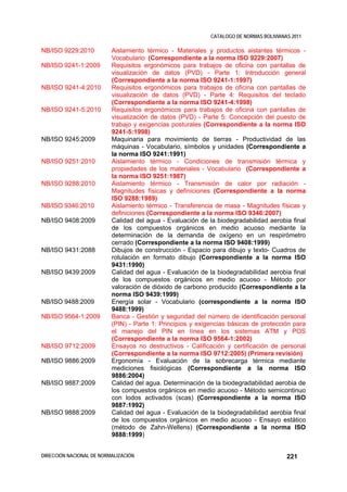 CATALOGO DE NORMAS BOLIVIANAS 2011

NB/ISO 9229:2010          Aislamiento térmico - Materiales y productos aislantes térmicos -
                          Vocabulario (Correspondiente a la norma ISO 9229:2007)
NB/ISO 9241-1:2009        Requisitos ergonómicos para trabajos de oficina con pantallas de
                          visualización de datos (PVD) - Parte 1: Introducción general
                          (Correspondiente a la norma ISO 9241-1:1997)
NB/ISO 9241-4:2010        Requisitos ergonómicos para trabajos de oficina con pantallas de
                          visualización de datos (PVD) - Parte 4: Requisitos del teclado
                          (Correspondiente a la norma ISO 9241-4:1998)
NB/ISO 9241-5:2010        Requisitos ergonómicos para trabajos de oficina con pantallas de
                          visualización de datos (PVD) - Parte 5: Concepción del puesto de
                          trabajo y exigencias posturales (Correspondiente a la norma ISO
                          9241-5:1998)
NB/ISO 9245:2009          Maquinaria para movimiento de tierras - Productividad de las
                          máquinas - Vocabulario, símbolos y unidades (Correspondiente a
                          la norma ISO 9241:1991)
NB/ISO 9251:2010          Aislamiento térmico - Condiciones de transmisión térmica y
                          propiedades de los materiales - Vocabulario (Correspondiente a
                          la norma ISO 9251:1987)
NB/ISO 9288:2010          Aislamiento térmico - Transmisión de calor por radiación -
                          Magnitudes físicas y definiciones (Correspondiente a la norma
                          ISO 9288:1989)
NB/ISO 9346:2010          Aislamiento térmico - Transferencia de masa - Magnitudes físicas y
                          definiciones (Correspondiente a la norma ISO 9346:2007)
NB/ISO 9408:2009          Calidad del agua - Evaluación de la biodegradabilidad aerobia final
                          de los compuestos orgánicos en medio acuoso mediante la
                          determinación de la demanda de oxígeno en un respirómetro
                          cerrado (Correspondiente a la norma ISO 9408:1999)
NB/ISO 9431:2088          Dibujos de construcción - Espacio para dibujo y texto- Cuadros de
                          rotulación en formato dibujo (Correspondiente a la norma ISO
                          9431:1990)
NB/ISO 9439:2009          Calidad del agua - Evaluación de la biodegradabilidad aerobia final
                          de los compuestos orgánicos en medio acuoso - Método por
                          valoración de dióxido de carbono producido (Correspondiente a la
                          norma ISO 9439:1999)
NB/ISO 9488:2009          Energía solar - Vocabulario (correspondiente a la norma ISO
                          9488:1999)
NB/ISO 9564-1:2009        Banca - Gestión y seguridad del número de identificación personal
                          (PIN) - Parte 1: Principios y exigencias básicas de protección para
                          el manejo del PIN en línea en los sistemas ATM y POS
                          (Correspondiente a la norma ISO 9564-1:2002)
NB/ISO 9712:2009          Ensayos no destructivos - Calificación y certificación de personal
                          (Correspondiente a la norma ISO 9712:2005) (Primera revisión)
NB/ISO 9886:2009          Ergonomía - Evaluación de la sobrecarga térmica mediante
                          mediciones fisiológicas (Correspondiente a la norma ISO
                          9886:2004)
NB/ISO 9887:2009          Calidad del agua. Determinación de la biodegradabilidad aerobia de
                          los compuestos orgánicos en medio acuoso - Método semicontinuo
                          con lodos activados (scas) (Correspondiente a la norma ISO
                          9887:1992)
NB/ISO 9888:2009          Calidad del agua - Evaluación de la biodegradabilidad aerobia final
                          de los compuestos orgánicos en medio acuoso - Ensayo estático
                          (método de Zahn-Wellens) (Correspondiente a la norma ISO
                          9888:1999)


DIRECCIÓN NACIONAL DE NORMALIZACIÓN                                                     221
 