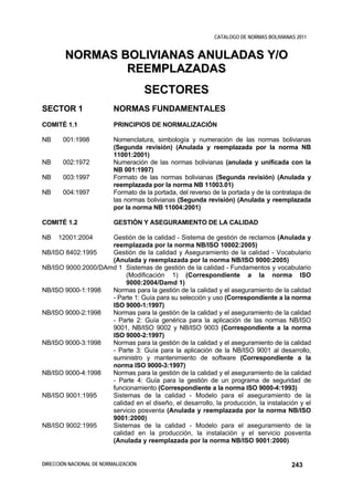 CATALOGO DE NORMAS BOLIVIANAS 2011


        NORMAS BOLIVIANAS ANULADAS Y/O
                REEMPLAZADAS
                                      SECTORES
SECTOR 1                  NORMAS FUNDAMENTALES
COMITÉ 1.1                PRINCIPIOS DE NORMALIZACIÓN

NB     001:1998           Nomenclatura, simbología y numeración de las normas bolivianas
                          (Segunda revisión) (Anulada y reemplazada por la norma NB
                          11001:2001)
NB     002:1972           Numeración de las normas bolivianas (anulada y unificada con la
                          NB 001:1997)
NB     003:1997           Formato de las normas bolivianas (Segunda revisión) (Anulada y
                          reemplazada por la norma NB 11003.01)
NB     004:1997           Formato de la portada, del reverso de la portada y de la contratapa de
                          las normas bolivianas (Segunda revisión) (Anulada y reemplazada
                          por la norma NB 11004:2001)

COMITÉ 1.2                GESTIÓN Y ASEGURAMIENTO DE LA CALIDAD

NB    12001:2004    Gestión de la calidad - Sistema de gestión de reclamos (Anulada y
                    reemplazada por la norma NB/ISO 10002:2005)
NB/ISO 8402:1995    Gestión de la calidad y Aseguramiento de la calidad - Vocabulario
                    (Anulada y reemplazada por la norma NB/ISO 9000:2005)
NB/ISO 9000:2000/DAmd 1 Sistemas de gestión de la calidad - Fundamentos y vocabulario
                         (Modificación 1) (Correspondiente a la norma ISO
                         9000:2004/Damd 1)
NB/ISO 9000-1:1998  Normas para la gestión de la calidad y el aseguramiento de la calidad
                    - Parte 1: Guía para su selección y uso (Correspondiente a la norma
                    ISO 9000-1:1997)
NB/ISO 9000-2:1998  Normas para la gestión de la calidad y el aseguramiento de la calidad
                    - Parte 2: Guía genérica para la aplicación de las normas NB/ISO
                    9001, NB/ISO 9002 y NB/ISO 9003 (Correspondiente a la norma
                    ISO 9000-2:1997)
NB/ISO 9000-3:1998  Normas para la gestión de la calidad y el aseguramiento de la calidad
                    - Parte 3: Guía para la aplicación de la NB/ISO 9001 al desarrollo,
                    suministro y mantenimiento de software (Correspondiente a la
                    norma ISO 9000-3:1997)
NB/ISO 9000-4:1998  Normas para la gestión de la calidad y el aseguramiento de la calidad
                    - Parte 4: Guía para la gestión de un programa de seguridad de
                    funcionamiento (Correspondiente a la norma ISO 9000-4:1993)
NB/ISO 9001:1995    Sistemas de la calidad - Modelo para el aseguramiento de la
                    calidad en el diseño, el desarrollo, la producción, la instalación y el
                    servicio posventa (Anulada y reemplazada por la norma NB/ISO
                    9001:2000)
NB/ISO 9002:1995    Sistemas de la calidad - Modelo para el aseguramiento de la
                    calidad en la producción, la instalación y el servicio posventa
                    (Anulada y reemplazada por la norma NB/ISO 9001:2000)


DIRECCIÓN NACIONAL DE NORMALIZACIÓN                                                      243
 