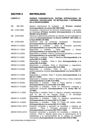 CATALOGO DE NORMAS BOLIVIANAS 2011


SECTOR 2                  METROLOGÍA
COMITE 2.1                NORMAS FUNDAMENTALES, SISTEMA INTERNACIONAL DE
                          UNIDADES, VOCABULARIO DE METROLOGÍA Y ESTIMACIÓN
                          DE LA INCERTIDUMBRE

NB     399:1999           Sistema Internacional de Unidades - SI (Primera revisión)
                          (Correspondiente a la norma ISO 1000:1992)
NB 21001:2008             Vocabulario internacional de términos fundamentales y generales
                          de metrología (Primera revisión) (Correspondiente a la norma
                          ISO/IEC Guía 99:2007)
NB 21002:2002             Términos y definiciones utilizados en relación con los materiales de
                          referencia (Correspondiente a la Norma COPANT 1687:2000 y a
                          la Guía ISO/IEC 30:1992)
NB 21003:2005             Contenido neto de productos envasados - Requisitos
                          (Correspondiente a la norma OIML 87:2004)
NB/ISO 31-0:2003          Magnitudes y unidades - Parte 0: Principios generales
                          (Correspondiente a la norma ISO 31-0:1992)
NB/ISO 31-1:2003          Magnitudes y unidades - Parte 1: Espacio y tiempo
                          (Correspondiente a la norma ISO 31-1:1992)
NB/ISO 31-2:2003          Magnitudes y unidades - Parte 2: Fenómenos periódicos y conexos
                          (Correspondiente a la norma ISO 31-2:1992)
NB/ISO 31-3:2004          Magnitudes y unidades - Parte 3: Mecánica (Correspondiente a la
                          norma ISO 31-3:1992)
NB/ISO 31-4:2004          Magnitudes y unidades - Parte 4: Calor (Correspondiente a la
                          norma ISO 31-4:1992)
NB/ISO 31-5:2004          Magnitudes y unidades. Parte 5: Electricidad y magnetismo
                          (Correspondiente a la norma ISO 31-5:1992)
NB/ISO 31-6:2004          Magnitudes y unidades. Parte 6: Luz y radiaciones
                          electromagnéticas conexas (Correspondiente a la norma ISO 31-
                          6:1992)
NB/ISO 31-7:2004          Magnitudes y unidades. Parte 7: Acústica (Correspondiente a la
                          ISO 31-7:1992)
NB/ISO 31-8:2004          Magnitudes y unidades. Parte 8: Química física y física molecular
                          (Correspondiente a la ISO 31-8:1992)
NB/ISO 31-9:2004          Magnitudes y unidades - Parte 9: Física atómica y nuclear
                          (Correspondiente a la norma ISO 31-9:1992)
NB/ISO 31-10:2004         Magnitudes y unidades - Parte 10: Reacciones nucleares y
                          radiaciones ionizantes (Correspondiente a la norma ISO 31-
                          10:1992)
NB/ISO 31-11:2005         Magnitudes y unidades. Parte 11: Signos y símbolos matemáticos
                          para su uso en las ciencias físicas y en tecnología
                          (Correspondiente a la norma ISO 31-11:1992)
NB/ISO 31-12:2005         Magnitudes y unidades - Parte 12: Números característicos
                          (Correspondiente a la norma ISO 31-12:1992)
NB/ISO 31-13:2005         Magnitudes y unidades - Parte 13: Física del estado sólido
                          (Correspondiente a la norma ISO 31-13:1992)
NB/ISO 5725-1:2010        Exactitud (veracidad y precisión) de resultados y métodos de
                          medición.      Parte 1: Principios generales y definiciones
                          (Correspondiente a la norma ISO 5725-1:1994)
NB/ISO 5725-2:2010        Exactitud (veracidad y precisión) de resultados y métodos de
                          medición Parte 2: Método básico para la determinación de la
                          repetibilidad y la reproducibilidad de un método de medición
                          normalizado (Correspondiente a la norma ISO 5725-2:1994)
DIRECCIÓN NACIONAL DE NORMALIZACIÓN                                                      24
 
