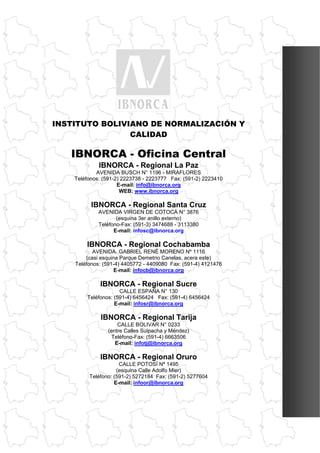 CATALOGO DE NORMAS BOLIVIANAS 2011




     INSTITUTO BOLIVIANO DE NORMALIZACIÓN Y
                     CALIDAD

             IBNORCA - Oficina Central
                        IBNORCA - Regional La Paz
                      AVENIDA BUSCH N° 1196 - MIRAFLORES
              Teléfonos: (591-2) 2223738 - 2223777 Fax: (591-2) 2223410
                               E-mail: info@ibnorca.org
                                WEB: www.ibnorca.org

                     IBNORCA - Regional Santa Cruz
                        AVENIDA VIRGEN DE COTOCA N° 3876
                               (esquina 3er anillo externo)
                        Teléfono-Fax: (591-3) 3474688 - 3113380
                              E-mail: infosc@ibnorca.org

                    IBNORCA - Regional Cochabamba
                      AVENIDA. GABRIEL RENÉ MORENO Nº 1116
                   (casi esquina Parque Demetrio Canelas, acera este)
               Teléfonos: (591-4) 4405772 - 4409080 Fax: (591-4) 4121476
                               E-mail: infocb@ibnorca.org

                         IBNORCA - Regional Sucre
                                 CALLE ESPAÑA N° 130
                    Teléfonos: (591-4) 6456424 Fax: (591-4) 6456424
                               E-mail: infosr@ibnorca.org

                         IBNORCA - Regional Tarija
                                CALLE BOLIVAR N° 0233
                            (entre Calles Suipacha y Méndez)
                             Teléfono-Fax: (591-4) 6663506
                               E-mail: infotj@ibnorca.org

                         IBNORCA - Regional Oruro
                                CALLE POTOSÍ Nª 1495
                               (esquina Calle Adolfo Mier)
                    Teléfono: (591-2) 5272184 Fax: (591-2) 5277604
                              E-mail: infoor@ibnorca.org




DIRECCIÓN NACIONAL DE NORMALIZACIÓN                                                        279
 