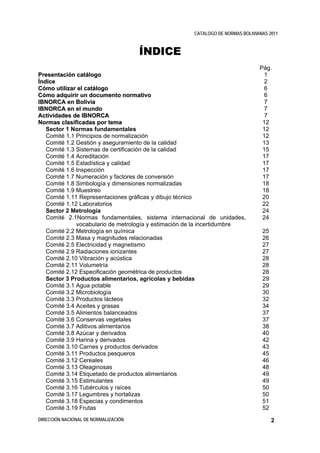 CATALOGO DE NORMAS BOLIVIANAS 2011



                                      ÍNDICE
                                                                                Pág.
Presentación catálogo                                                             1
Ín d ic e                                                                         2
Cómo utilizar el catálogo                                                         6
Cómo adquirir un documento normativo                                              6
IBNORCA en Bolivia                                                                7
IBNORCA en el mundo                                                               7
Actividades de IBNORCA                                                            7
Normas clasificadas por tema                                                     12
    Sector 1 Normas fundamentales                                                12
    Comité 1.1 Principios de normalización                                       12
    Comité 1.2 Gestión y aseguramiento de la calidad                             13
    Comité 1.3 Sistemas de certificación de la calidad                           15
    Comité 1.4 Acreditación                                                      17
    Comité 1.5 Estadística y calidad                                             17
    Comité 1.6 Inspección                                                        17
    Comité 1.7 Numeración y factores de conversión                               17
    Comité 1.8 Simbología y dimensiones normalizadas                             18
    Comité 1.9 Muestreo                                                          18
    Comité 1.11 Representaciones gráficas y dibujo técnico                       20
    Comité 1.12 Laboratorios                                                     22
    Sector 2 Metrología                                                          24
    Comité 2.1Normas fundamentales, sistema internacional de unidades,           24
               vocabulario de metrología y estimación de la incertidumbre
    Comité 2.2 Metrología en química                                             25
    Comité 2.3 Masa y magnitudes relacionadas                                    26
    Comité 2.5 Electricidad y magnetismo                                         27
    Comité 2.9 Radiaciones ionizantes                                            27
    Comité 2.10 Vibración y acústica                                             28
    Comité 2.11 Volumetría                                                       28
    Comité 2.12 Especificación geométrica de productos                           28
    Sector 3 Productos alimentarios, agrícolas y bebidas                         29
    Comité 3.1 Agua potable                                                      29
    Comité 3.2 Microbiología                                                     30
    Comité 3.3 Productos lácteos                                                 32
    Comité 3.4 Aceites y grasas                                                  34
    Comité 3.5 Alimentos balanceados                                             37
    Comité 3.6 Conservas vegetales                                               37
    Comité 3.7 Aditivos alimentarios                                             38
    Comité 3.8 Azúcar y derivados                                                40
    Comité 3.9 Harina y derivados                                                42
    Comité 3.10 Carnes y productos derivados                                     43
    Comité 3.11 Productos pesqueros                                              45
    Comité 3.12 Cereales                                                         46
    Comité 3.13 Oleaginosas                                                      48
    Comité 3.14 Etiquetado de productos alimentarios                             49
    Comité 3.15 Estimulantes                                                     49
    Comité 3.16 Tubérculos y raíces                                              50
    Comité 3.17 Legumbres y hortalizas                                           50
    Comité 3.18 Especias y condimentos                                           51
    Comité 3.19 Frutas                                                           52
DIRECCIÓN NACIONAL DE NORMALIZACIÓN                                                   2
 