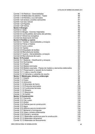 CATALOGO DE NORMAS BOLIVIANAS 2011

   Comité 7.16 Plásticos - Generalidades                                           86
   Comité 7.18 Materiales de plástico - Tapas                                      86
   Comité 7.19 Petróleo y sus derivados                                            87
   Comité 7.20 Grasas y aceites lubricantes                                        87
   Comité 7.22 Gas natural                                                         87
   Comité 7.23 Papeles                                                             87
   Comité 7.28 Vidrios                                                             88
   Sector 8 Energía                                                                90
   Comité 8.1 Solar                                                                90
   Comité 8.3 Biogás - Cocinas mejoradas                                           90
   Comité 8.5 Combustibles derivados del petróleo                                  90
   Comité 8.7 Eficiencia energética                                                90
   Comité 8.8 Aislamiento térmico                                                  91
   Sector 9 Textiles y cueros                                                      92
   Comité 9.1 Textiles - Generalidades y ensayos                                   92
   Comité 9.2 Fibras e hilados                                                     93
   Comité 9.3 Lana y pelos                                                         93
   Comité 9.4 Tejidos                                                              93
   Comité 9.5 Etiquetado de textiles                                               93
   Comité 9.6 Manufacturas textiles                                                93
   Comité 9.7 Cueros - Generalidades y ensayos                                     93
   Comité 9.9 Manufacturas de cuero                                                94
   Sector 10 Forestal                                                              95
   Comité 10.1 Maderas - Clasificación y ensayos                                   95
   Comité 10.2 Durmientes                                                          95
   Comité 10.3 Postes                                                              96
   Comité 10.4 Madera laminada                                                     96
   Comité 10.6 Madera aserrada - Piezas de madera y elementos elaborados           96
   Comité 10.7 Preservación y secado de la madera                                  97
   Comité 10.11 Látex y caucho virgen                                              97
   Comité 10.12 Cámaras y cubiertas de caucho                                      97
   Sector 11 Metalurgia, minería y siderurgia                                      98
   Comité 11.1 Estaño                                                              98
   Comité 11.2 Cobre                                                               98
   Comité 11.4 Antimonio                                                           99
   Comité 11.12 Minerales de hierro                                                99
   Comité 11.13 Productos laminados                                               100
   Comité 11.14 Fundiciones ferrosas                                              100
   Comité 11.16 Glosario                                                          101
   Comité 11.17 Aleaciones                                                        102
   Comité 11.18 Carbón                                                            102
   Sector 12 Construcción                                                         103
   Comité 12.1 Cemento                                                            103
   Comité 12.2 Cal y yeso                                                         104
   Comité 12.3 Áridos                                                             104
   Comité 12.4 Piedras para la construcción                                       104
   Comité 12.5 Agua                                                               104
   Comité 12.6 Aditivos para la construcción                                      104
   Comité 12.7 Morteros y hormigones                                              105
   Comité 12.8 Vigas y postes pretensados                                         105
   Comité 12.9 Puertas y ventanas                                                 105
   Comité 12.11 Materiales cerámicos para la construcción                         106
   Comité 12.12 Materiales refractarios                                           107
   Comité 12.13 Materiales de fibrocemento                                        107

DIRECCIÓN NACIONAL DE NORMALIZACIÓN                                                   4
 