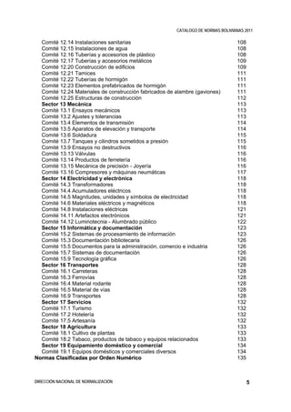 CATALOGO DE NORMAS BOLIVIANAS 2011

  Comité 12.14 Instalaciones sanitarias                                            108
  Comité 12.15 Instalaciones de agua                                               108
  Comité 12.16 Tuberías y accesorios de plástico                                   108
  Comité 12.17 Tuberías y accesorios metálicos                                     109
  Comité 12.20 Construcción de edificios                                           109
  Comité 12.21 Tamices                                                             111
  Comité 12.22 Tuberías de hormigón                                                111
  Comité 12.23 Elementos prefabricados de hormigón                                 111
  Comité 12.24 Materiales de construcción fabricados de alambre (gaviones)         111
  Comité 12.25 Estructuras de construcción                                         112
  Sector 13 Mecánica                                                               113
  Comité 13.1 Ensayos mecánicos                                                    113
  Comité 13.2 Ajustes y tolerancias                                                113
  Comité 13.4 Elementos de transmisión                                             114
  Comité 13.5 Aparatos de elevación y transporte                                   114
  Comité 13.6 Soldadura                                                            115
  Comité 13.7 Tanques y cilindros sometidos a presión                              115
  Comité 13.9 Ensayos no destructivos                                              116
  Comité 13.13 Válvulas                                                            116
  Comité 13.14 Productos de ferretería                                             116
  Comité 13.15 Mecánica de precisión - Joyería                                     116
  Comité 13.16 Compresores y máquinas neumáticas                                   117
  Sector 14 Electricidad y electrónica                                             118
  Comité 14.3 Transformadores                                                      118
  Comité 14.4 Acumuladores eléctricos                                              118
  Comité 14.5 Magnitudes, unidades y símbolos de electricidad                      118
  Comité 14.6 Materiales eléctricos y magnéticos                                   118
  Comité 14.8 Instalaciones eléctricas                                             121
  Comité 14.11 Artefactos electrónicos                                             121
  Comité 14.12 Luminotecnia - Alumbrado público                                    122
  Sector 15 Informática y documentación                                            123
  Comité 15.2 Sistemas de procesamiento de información                             123
  Comité 15.3 Documentación bibliotecaria                                          126
  Comité 15.5 Documentos para la administración, comercio e industria              126
  Comité 15.7 Sistemas de documentación                                            126
  Comité 15.9 Tecnología gráfica                                                   126
  Sector 16 Transportes                                                            128
  Comité 16.1 Carreteras                                                           128
  Comité 16.3 Ferrovías                                                            128
  Comité 16.4 Material rodante                                                     128
  Comité 16.5 Material de vías                                                     128
  Comité 16.9 Transportes                                                          128
  Sector 17 Servicios                                                              132
  Comité 17.1 Turismo                                                              132
  Comité 17.2 Hotelería                                                            132
  Comité 17.5 Artesanía                                                            132
  Sector 18 Agricultura                                                            133
  Comité 18.1 Cultivo de plantas                                                   133
  Comité 18.2 Tabaco, productos de tabaco y equipos relacionados                   133
  Sector 19 Equipamiento doméstico y comercial                                     134
  Comité 19.1 Equipos domésticos y comerciales diversos                            134
Normas Clasificadas por Orden Numérico                                             135



DIRECCIÓN NACIONAL DE NORMALIZACIÓN                                                      5
 