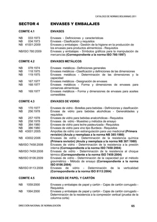 CATALOGO DE NORMAS BOLIVIANAS 2011


SECTOR 4                  ENVASES Y EMBALAJES
COMITE 4.1                ENVASES

NB   033:1973             Envases - Definiciones y características
NB   034:1973             Envases - Clasificación y requisitos
NB 41001:2009             Envases y embalajes - Gestión de la higiene en la producción de
                          los envases para productos alimenticios - Requisitos
NB/ISO 780:2009           Envases y embalajes - Símbolos gráficos para la manipulación de
                          mercancías (Correspondiente a la norma ISO 780:1997)

COMITE 4.2                ENVASES METÁLICOS

NB     078:1974           Envases metálicos - Definiciones generales
NB     118:1975           Envases metálicos - Clasificación y definiciones de las dimensiones
NB     119:1975           Envases metálicos - Determinación de las dimensiones y la
                          capacidad
NB     167:1977           Envases metálicos - Designación de envases
NB     168:1977           Envases metálicos - Forma y dimensiones de envases para
                          conservas alimenticias
NB     169:1977           Envases metálicos - Forma y dimensiones de envases para aceites
                          comestibles

COMITE 4.3                ENVASES DE VIDRIO

NB     170:1977           Envases de vidrio - Botellas para bebidas - Definiciones y clasificación
NB     256:1978           Envase de vidrio para bebidas alcohólicas - Generalidades y
                          requisitos
NB   257:1978             Envases de vidrio para bebidas analcohólicas - Requisitos
NB   258:1978             Envases de vidrio - Muestreo y métodos de ensayo
NB   384:1980             Envases de vidrio para leche pasteurizada - Requisitos
NB   386:1980             Envases de vidrio para vino tipo Burdeos - Requisitos
NB 43001:2005             Ampollas de vidrio con estrangulación para uso medicinal (Primera
                          revisión) (Anula y reemplaza a la norma NB 385:1980)
NB 43002:2006             Envases de vidrio - Determinación de la resistencia química
                          (Primera revisión) (Anula y reemplaza a la norma NB 387:1980)
NB/ISO 7458:2008          Envases de vidrio - Determinación de la resistencia a la presión
                          interna (Correspondiente a la norma ISO 7458:2004)
NB/ISO 7459:2008          Envases de vidrio - Determinación de la resistencia al choque
                          térmico (Correspondiente a la norma ISO 7459:2004)
NB/ISO 8106:2009          Envases de vidrio - Determinación de la capacidad por el método
                          gravimétrico - Método de ensayo (Correspondiente a la norma
                          ISO 8106:2004)
NB/ISO 8113:2008          Envases de vidrio - Determinación de la verticalidad
                          (Correspondiente a la norma ISO 8113:2004)

COMITE 4.5                ENVASES DE PAPEL Y CARTÓN

NB    1059:2000           Envases y embalajes de papel y cartón - Cajas de cartón corrugado -
                          Requisitos
NB    1064:2000           Envases y embalajes de papel y cartón - Cajas de cartón corrugado -
                          Determinación de la resistencia a la compresión vertical (prueba de la
                          columna corta)

DIRECCIÓN NACIONAL DE NORMALIZACIÓN                                                         65
 