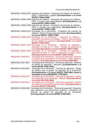 CATALOGO DE NORMAS BOLIVIANAS 2011

NB/ISO/IEC 14598-2:2007 Ingeniería del software - Evaluación del producto de software -
                         Parte 2: Planificación y gestión (Correspondiente a la norma
                         ISO/IEC 14598-2:2000)
NB/ISO/IEC 14598-3:2008 Ingeniería de software - Evaluación del producto de software -
                         Parte 3: Proceso para desarrolladores (Correspondiente a la
                         norma ISO/IEC 14598-3:2000)
NB/ISO/IEC 14598-4:2008 Ingeniería de software - Evaluación del producto de software -
                         Parte 4: Proceso para adquirientes (Correspondiente a la
                         norma ISO/IEC 14598-4:1999)
NB/ISO/IEC 14598-5:2010 Tecnología de la Información - Evaluación del producto de
                         software - Parte 5: Proceso para evaluadores (Correspondiente
                         a la norma ISO/IEC 14598-5:1998)
NB/ISO/IEC 14598-6:2010 Tecnología de la Información - Ingeniería de software -
                         Evaluación del producto de software - Parte 6: Documentación
                         de los módulos de evaluación (Correspondiente a la norma
                         ISO/IEC 14598-6:2001)
NB/ISO/IEC 18028-1:2010 Tecnología de la información - Técnicas de seguridad -
                         Seguridad en redes de TI - Parte 1: Gestión de seguridad de
                         redes (Correspondiente a la norma ISO/IEC 18026-1:2006)
NB/ISO/IEC 18028-4:2010 Tecnología de la información - Técnicas de seguridad -
                         Seguridad de redes TI - Parte 4: Seguridad en acceso remoto
                         (Correspondiente a la norma ISO/IEC 18026-4:2004)
NB/ISO/IEC 27000:2010 Tecnología de la información - Técnicas de seguridad - Sistemas
                         de gestión de la seguridad de la información - Visión general y
                         vocabulario (Correspondiente a la norma ISO 27000:2009)
NB/ISO/IEC 27001:2007 Tecnología de la información - Técnicas de seguridad - Sistemas
                         de gestión de seguridad - Requisitos (Correspondiente a la
                         norma ISO/IEC 27001:2005)
NB/ISO/IEC 27002:2007 Tecnología de la información - Técnicas de seguridad - Código
                         de práctica para la gestión de seguridad de la información
                         (Correspondiente a la norma ISO-IEC 27002:2007) (Anula y
                         reemplaza la norma NB/ISO/IEC 17799:2007)
NB/ISO/IEC 27004:2010 Tecnología de la información - Técnicas de seguridad - Gestión
                         de la seguridad de la información - Medición (Correspondiente
                         a la norma ISO 27004:2009)
NB/ISO/IEC 27005:2010 Tecnología de la información - Técnicas de seguridad - Gestión
                         del riesgo en la seguridad de la información (Correspondiente a
                         la norma ISO/IEC 27005:2008)
NB/ISO/IEC 27006:2008 Tecnología de la información - Técnicas de seguridad - Requisitos
                       para organismos que proporcionan auditoría y certificación de
                       sistemas de gestión de seguridad de la información
                       (Correspondiente a la norma ISO/IEC 27006:2007)




DIRECCIÓN NACIONAL DE NORMALIZACIÓN                                                  74
 