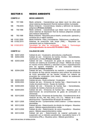 CATALOGO DE NORMAS BOLIVIANAS 2011


SECTOR 6                  MEDIO AMBIENTE
COMITE 6.1                MEDIO AMBIENTE

NB     757:1996           Medio ambiente - Características que deben reunir los sitios para
                          ubicar sistemas de disposición final de residuos sólidos municipales
NB      758:2005          Medio Ambiente - Características, listados y definición de residuos
                          peligrosos (Primera revisión)
NB     759:1996           Medio ambiente - Características que deben reunir los sitios para
                          ubicar sistemas de disposición final de residuos peligrosos (excepto
                          para residuos radioactivos)
NB     760:1996           Medio ambiente - Requisitos para el diseño, construcción, operación y
                          monitoreo de un relleno sanitario
NB 61001:2009             Medio Ambiente - Pilas y microbaterías - Definiciones y clasificación
NB 61002:2010             Sistemas de producción más limpia (PML) - Requisitos con
                          orientación para su implementación
NB 61003:2010             Tecnología de pilas de combustible - Parte 1: Terminología
                          (Correspondiente a la norma IEC/TS 62282-1:2005)

COMITÉ 6.2                CALIDAD DE AIRE

NB    62001:2004          Calidad de aire - Vocabulario, abreviaturas y clasificación
NB    62002:2006          Calidad de aire - Emisiones de fuentes móviles - Generalidades,
                          clasificación y límites (Primera revisión)
NB    62003:2006          Calidad del aire - Evaluación de gases de escape de fuentes
                          móviles con sistema de encendido por chispa - Método de ensayo
                          en marcha mínima (Ralentí) y velocidad crucero v especificaciones
                          para los equipos empleados en esta evaluación máximos
                          permisibles (Primera revisión)
NB    62004:2006          Calidad del aire - Procedimiento de medición y características de
                          los equipos de flujo parcial necesarios para evaluar las emisiones
                          de humo generadas por las fuentes móviles con sistema de
                          encendido por compresión (ciclo diesel) - Método de aceleración
                          libre (Primera revisión)
NB    62005:2005          Calidad del aire - Ruido ambiental - Vocabulario
NB    62006:2005          Calidad del aire - Emisiones de fuentes fijas - Determinación de
                          niveles de presión sonora - Equipo de medición
NB    62008:2005          Calidad del aire - Emisiones de fuentes fijas - Generalidades,
                          unidades de medida y factores de conversión
NB    62009:2005          Calidad del aire - Emisiones de fuentes fijas - Muestreo para la
                          determinación de concentraciones de gases de combustión en
                          chimeneas
NB    62010:2005          Calidad del aire - Emisiones de fuentes fijas - Consideraciones de la
                          medición de SO2, NO, NO2 (NOx), CO y O2 - Método de la celda
                          electroquímica - Características del equipo de medición
NB    62011:2008          Calidad del aire - Contaminantes criterio exterior - Límites máximos
                          permisibles
NB    62012:2008          Calidad del aire - Determinación de dióxido de nitrógeno - Muestreo
                          pasivo - Método espectrofotométrico visible
NB    62013:2008          Calidad de aire - Determinación de ozono troposférico - Muestreo
                          pasivo - Método espectrofotométrico visible
NB    62014:2008          Calidad del aire - Determinación de material particulado en
                          suspensión con un diámetro aerodinámico equivalente menor a 10
                          micrómetros (PM10) - Muestreo activo - Método gravimétrico
DIRECCIÓN NACIONAL DE NORMALIZACIÓN                                                       75
 