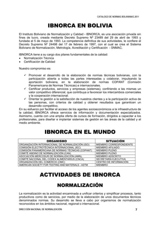 CATALOGO DE NORMAS BOLIVIANAS 2011



                       IBNORCA EN BOLIVIA
El Instituto Boliviano de Normalización y Calidad - IBNORCA, es una asociación privada sin
fines de lucro, creada mediante Decreto Supremo Nº 23489 del 29 de abril de 1993 y
fundada el 5 de mayo de 1993. La competencia definitiva de sus actividades, le confiere el
Decreto Supremo Nº 24498 del 17 de febrero de 1997, con el cual se crea el Sistema
Boliviano de Normalización, Metrología, Acreditación y Certificación - SNMAC.

IBNORCA tiene a su cargo dos pilares fundamentales de la calidad:
• Normalización Técnica
• Certificación de Calidad

Nuestro compromiso es:

        Promover el desarrollo de la elaboración de normas técnicas bolivianas, con la
        participación abierta a todas las partes interesadas y colaborar, impulsando la
        aportación boliviana, en la elaboración de normas COPANT (Comisión
        Panamericana de Normas Técnicas) e internacionales.
        Certificar productos, servicios y empresas (sistemas), confiriendo a las mismas un
        valor competitivo diferencial, que contribuya a favorecer los intercambios comerciales
        y la cooperación internacional.
        Orientar la gestión a la satisfacción de nuestros clientes y a la participación activa de
        las personas, con criterios de calidad y obtener resultados que garanticen un
        desarrollo competitivo.
En su esfuerzo por facilitar el acceso de los agentes socioeconómicos a la infraestructura de
la calidad, IBNORCA ofrece servicios de información y documentación especializados.
Asimismo, cuenta con una amplia oferta de cursos de formación, dirigidos a capacitar a los
profesionales, para diseñar e implantar sistemas de gestión en las áreas de la calidad y el
medio ambiente.


                    IBNORCA EN EL MUNDO
                      ORGANISMO                                      SITUACIÓN
ORGANIZACIÓN INTERNACIONAL DE NORMALIZACIÓN (ISO)            MIEMBRO CORRESPONDIENTE
COMISIÓN ELECTROTÉCNICA INTERNACIONAL (IEC)                  MIEMBRO AFILIADO
COMISIÓN PANAMERICANA DE NORMAS TÉCNICAS (COPANT)            MIEMBRO PLENO
COMITÉ ANDINO DE NORMALIZACIÓN (CAN)                         MIEMBRO PLENO
ASOCIACIÓN MERCOSUR DE NORMALIZACIÓN (AMN),                  MIEMBRO ADSCRITO
COMITÉ NACIONAL DEL CODEX ALIMENTARIUS (CNCA)                SECRETARÍA EJECUTIVA
ORGANIZACIÓN DEL COMERCIO (OMC)                              CENTRO DE INFORMACIÓN
AMERICAN SOCIETY FOR TESTING AND MATERIALS - ASTM            MIEMBRO



                ACTIVIDADES DE IBNORCA
                               NORMALIZACIÓN
La normalización es la actividad encaminada a unificar criterios y simplificar procesos, tanto
productivos como de servicios, por medio de la elaboración de unos documentos técnicos
denominados normas. Su desarrollo se lleva a cabo por organismos de normalización
reconocidos en los ámbitos nacional, regional o internacional.
DIRECCIÓN NACIONAL DE NORMALIZACIÓN                                                          7
 