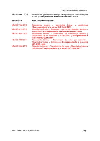 CATALOGO DE NORMAS BOLIVIANAS 2011

NB/ISO 50001:2011         Sistemas de gestión de la energía - Requisitos con orientación para
                          su uso (Correspondiente a la norma ISO 50001:2011)

COMITÉ 8.8                AISLAMIENTO TÉRMICO

NB/ISO 7345:2010          Aislamiento térmico - Magnitudes físicas y definiciones
                          (Correspondiente a la norma ISO 7345:1987)
NB/ISO 9229:2010          Aislamiento térmico - Materiales y productos aislantes térmicos -
                          Vocabulario (Correspondiente a la norma ISO 9229:2007)
NB/ISO 9251:2010          Aislamiento térmico - Condiciones de transmisión térmica y
                          propiedades de los materiales - Vocabulario (Correspondiente a
                          la norma ISO 9251:1987)
NB/ISO 9288:2010          Aislamiento térmico - Transmisión de calor por radiación -
                          Magnitudes físicas y definiciones (Correspondiente a la norma
                          ISO 9288:1989)
NB/ISO 9346:2010          Aislamiento térmico - Transferencia de masa - Magnitudes físicas y
                          definiciones (Correspondiente a la norma ISO 9346:2007)




DIRECCIÓN NACIONAL DE NORMALIZACIÓN                                                      92
 