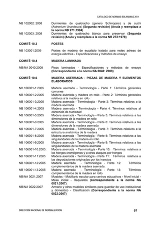 CATALOGO DE NORMAS BOLIVIANAS 2011

NB 102002: 2008           Durmientes de quebracho (genero Schinopsis) y de cuchi
                          (Astronium Urundeuva) (Segunda revisión) (Anula y reemplaza a
                          la norma NB 271:1994)
NB 102003: 2008           Durmientes de quebracho blanco para preservar (Segunda
                          revisión) (Anula y reemplaza a la norma NB 272:1978)

COMITÉ 10.3               POSTES

NB 103001:2009            Postes de madera de eucalipto tratado para redes aéreas de
                          energía eléctrica - Especificaciones y métodos de ensayo

COMITÉ 10.4               MADERA LAMINADA

NB/NA 0040:2008           Pisos laminados - Especificaciones y métodos de ensayo
                          (Correspondiente a la norma NA 0040: 2008)

COMITÉ 10.6               MADERA ASERRADA - PIEZAS DE MADERA Y ELEMENTOS
                          ELABORADOS

NB 106001-1:2005          Madera aserrada - Terminología - Parte 1: Términos generales
                          comunes
NB 106001-2:2005          Madera aserrada y madera en rollo - Parte 2: Términos generales
                          relativos a la madera en rollo
NB 106001-3:2005          Madera aserrada - Terminología - Parte 3: Términos relativos a la
                          madera aserrada
NB 106001-4:2005          Madera aserrada - Terminología - Parte 4: Términos relativos al
                          contenido de humedad
NB 106001-5:2005          Madera aserrada - Terminología - Parte 5: Términos relativos a las
                          dimensiones de la madera en rollo
NB 106001-6:2005          Madera aserrada - Terminología - Parte 6: Términos relativos a las
                          dimensiones de la madera aserrada
NB 106001-7:2005          Madera aserrada - Terminología - Parte 7: Términos relativos a la
                          estructura anatómica de la madera
NB 106001-8:2005          Madera aserrada - Terminología - Parte 8: Términos relativos a las
                          singularidades de la madera en rollo
NB 106001-9:2005          Madera aserrada - Terminología - Parte 9: Términos relativos a las
                          singularidades de la madera aserrada
NB 106001-10:2005         Madera aserrada - Terminología - Parte 10: Términos relativos a
                          los hongos cromógenos y a otros ataques por hongos
NB 106001-11:2005         Madera aserrada - Terminología - Parte 11: Términos relativos a
                          las degradaciones originadas por los insectos
NB 106001-12:2005         Madera aserrada        - Terminología - Parte 12:         Términos
                          complementarios de la madera aserrada.
NB 106001-13:2005         Madera aserrada        - Terminología - Parte 13:         Términos
                          complementarios de la madera en rollo
NB/NA 0021:2007           Muebles - Mobiliario escolar para centros educativos - Nivel inicial -
                          Mesa inicial - Requisitos (Correspondiente a la norma NA
                          0021:2007)
NB/NA 0022:2007           Armario y otros muebles similares para guardar de uso institucional
                          y domestico - Clasificación (Correspondiente a la norma NA
                          0022:2007)




DIRECCIÓN NACIONAL DE NORMALIZACIÓN                                                       97
 