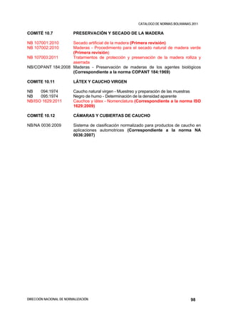 CATALOGO DE NORMAS BOLIVIANAS 2011

COMITÉ 10.7               PRESERVACIÓN Y SECADO DE LA MADERA

NB 107001:2010     Secado artificial de la madera (Primera revisión)
NB 107002:2010     Maderas - Procedimiento para el secado natural de madera verde
                   (Primera revisión)
NB 107003:2011     Tratamientos de protección y preservación de la madera rolliza y
                   aserrada
NB/COPANT 184:2008 Maderas - Preservación de maderas de los agentes biológicos
                   (Correspondiente a la norma COPANT 184:1969)

COMITE 10.11              LÁTEX Y CAUCHO VIRGEN

NB    094:1974            Caucho natural virgen - Muestreo y preparación de las muestras
NB    095:1974            Negro de humo - Determinación de la densidad aparente
NB/ISO 1629:2011          Cauchos y látex - Nomenclatura (Correspondiente a la norma ISO
                          1629:2009)

COMITÉ 10.12              CÁMARAS Y CUBIERTAS DE CAUCHO

NB/NA 0036:2009           Sistema de clasificación normalizado para productos de caucho en
                          aplicaciones automotrices (Correspondiente a la norma NA
                          0036:2007)




DIRECCIÓN NACIONAL DE NORMALIZACIÓN                                                    98
 