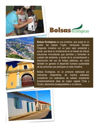 Bolsas Ecológicas es una iniciativa, que surge en un
pueblo del estado Trujillo- Venezuela llamado
Chejendé, iniciativa con un gran valor ambiental y
social, que tiene su fundamento en el interés de ofrecer
soluciones innovadoras que permitan y fomenten el
cuidado del ambiente, a través de la concientización y
disminución del uso de bolsas plásticas, así como
también en generar el desarrollo humano sustentable
de las personas que participan en esta iniciativa.
Bolsas Ecológicas, en un producto elaborado por
costureras chejendinas, de manera artesanal,
cumpliendo con estándares de calidad, empleando
fundamentalmente telas de origen vegetal (Yute y
Crudo), elementos biodegradables y no tóxicos.