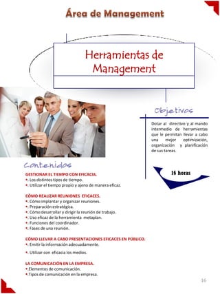 Herramientas de
                                   Management



                                                         Dotar al directivo y al mando
                                                         intermedio de herramientas
                                                         que le permitan llevar a cabo
                                                         una     mejor    optimización,
                                                         organización y planificación
                                                         de sus tareas.




GESTIONAR EL TIEMPO CON EFICACIA.                                  16 horas
. Los distintos tipos de tiempo.
. Utilizar el tiempo propio y ajeno de manera eficaz.

CÓMO REALIZAR REUNIONES EFICACES.
. Cómo implantar y organizar reuniones.
. Preparación estratégica.
. Cómo desarrollar y dirigir la reunión de trabajo.
. Uso eficaz de la herramienta metaplan.
. Funciones del coordinador.
. Fases de una reunión.

CÓMO LLEVAR A CABO PRESENTACIONES EFICACES EN PÚBLICO.
. Emitir la información adecuadamente.
. Utilizar con eficacia los medios.

LA COMUNICACIÓN EN LA EMPRESA.
.Elementos de comunicación.
.Tipos de comunicación en la empresa.
                                                                                   16
 