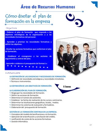 Cómo diseñar el plan de
formación en la empresa

. Elaborar el plan de formación que responda a los
objetivos estratégicos de la organización y a las
necesidades formativas del personal.

. Aprender a priorizar las necesidades formativas y
definir los objetivos.

. Diseñar las acciones formativas que conforman el plan
de formación.

. Establecer el cronograma y las acciones de
seguimiento y control del plan.

. Aprender a elaborar el presupuesto de formación




     LA DEFINICIÓN DE LAS EXIGENCIAS Y NECESIDADES DE FORMACIÓN:
     . Definición de necesidades estratégicas y necesidades inmediatas.
     .Técnicas e instrumentos.

     LA DEFINICIÓN DE LOS OBJETIVOS DE FORMACIÓN.                          8 horas
     LA ELABORACIÓN DEL PLAN DE FORMACIÓN.
     . Reagrupar las necesidades de formación.
     . Definir las acciones de formación.
     . Determinar el número de asistentes.
     . Establecer las fechas de realización de los cursos y seminarios.
     . Determinar las localizaciones geográficas, locales, medios.
     . Determinar los sistemas de evaluación y formadores.
     . Elaboración del presupuesto de formación.

     GESTIÓN DE LA FORMACIÓN CONTINUA EN LA EMPRESA.
     . Conceptos del modelo de bonificaciones a la formación.
     . Aplicación de la bonificación y conciliación del crédito.
     . Justificación de costes de las acciones formativas.
     . Gestión informática.
                                                                                     47
 