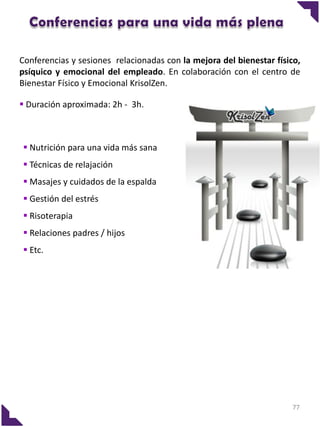 Conferencias y sesiones relacionadas con la mejora del bienestar físico,
psíquico y emocional del empleado. En colaboración con el centro de
Bienestar Físico y Emocional KrisolZen.

 Duración aproximada: 2h - 3h.



 Nutrición para una vida más sana
 Técnicas de relajación
 Masajes y cuidados de la espalda
 Gestión del estrés
 Risoterapia
 Relaciones padres / hijos
 Etc.




                                                                      77
 