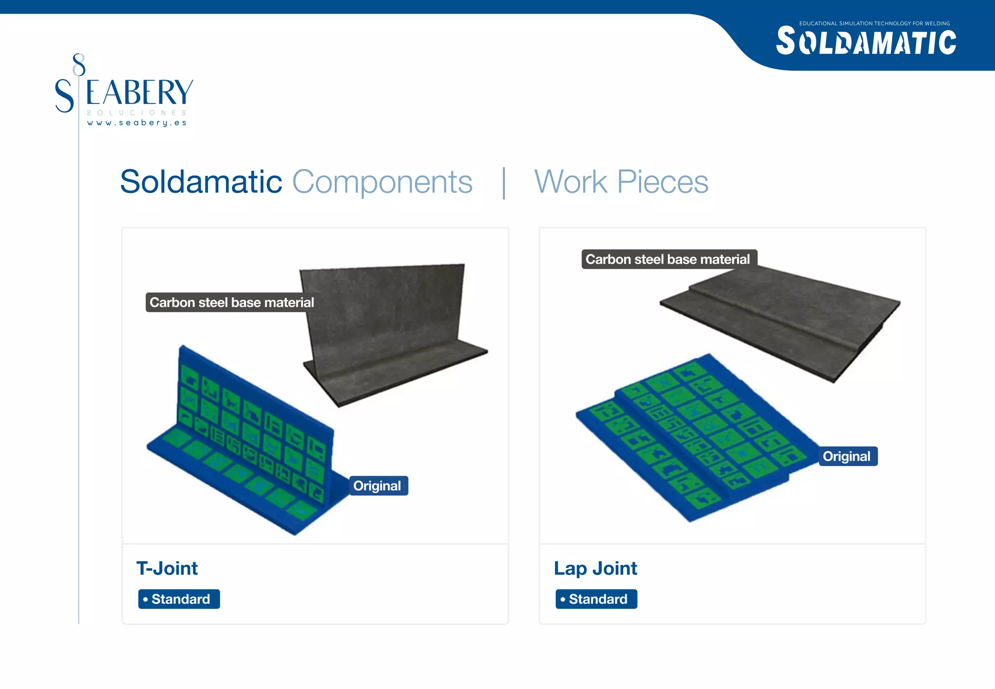 EDUCATIONAL SIMULATION TECHNOLOGY FOR WELDING




Soldamatic Components | Work Pieces

                                            Carbon steel base material


 Carbon steel base material




                                                                                Original

                              Original




T-Joint                                  Lap Joint
 Standard                                 Standard
 