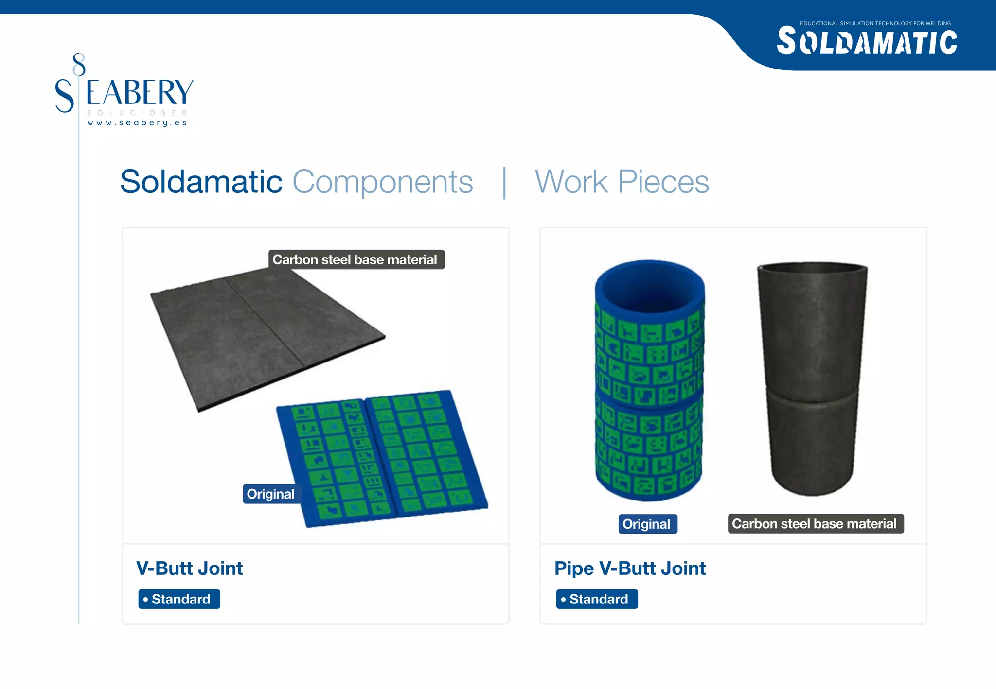 EDUCATIONAL SIMULATION TECHNOLOGY FOR WELDING




Soldamatic Components | Work Pieces

                   Carbon steel base material




               Original

                                                        Original    Carbon steel base material


V-Butt Joint                                    Pipe V-Butt Joint
 Standard                                        Standard
 