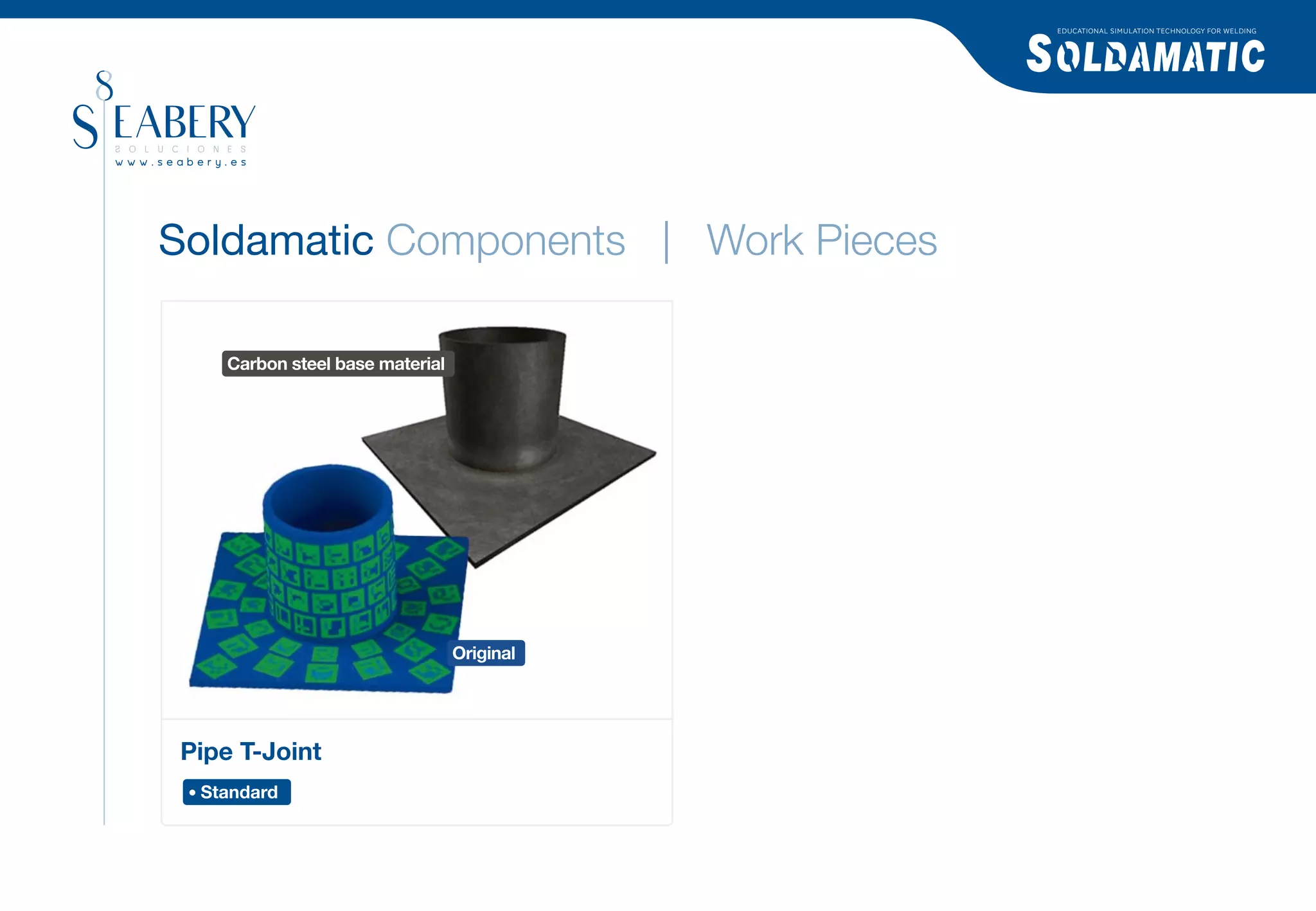 EDUCATIONAL SIMULATION TECHNOLOGY FOR WELDING




Soldamatic Components | Work Pieces

   Carbon steel base material




                                Original




Pipe T-Joint
 Standard
 
