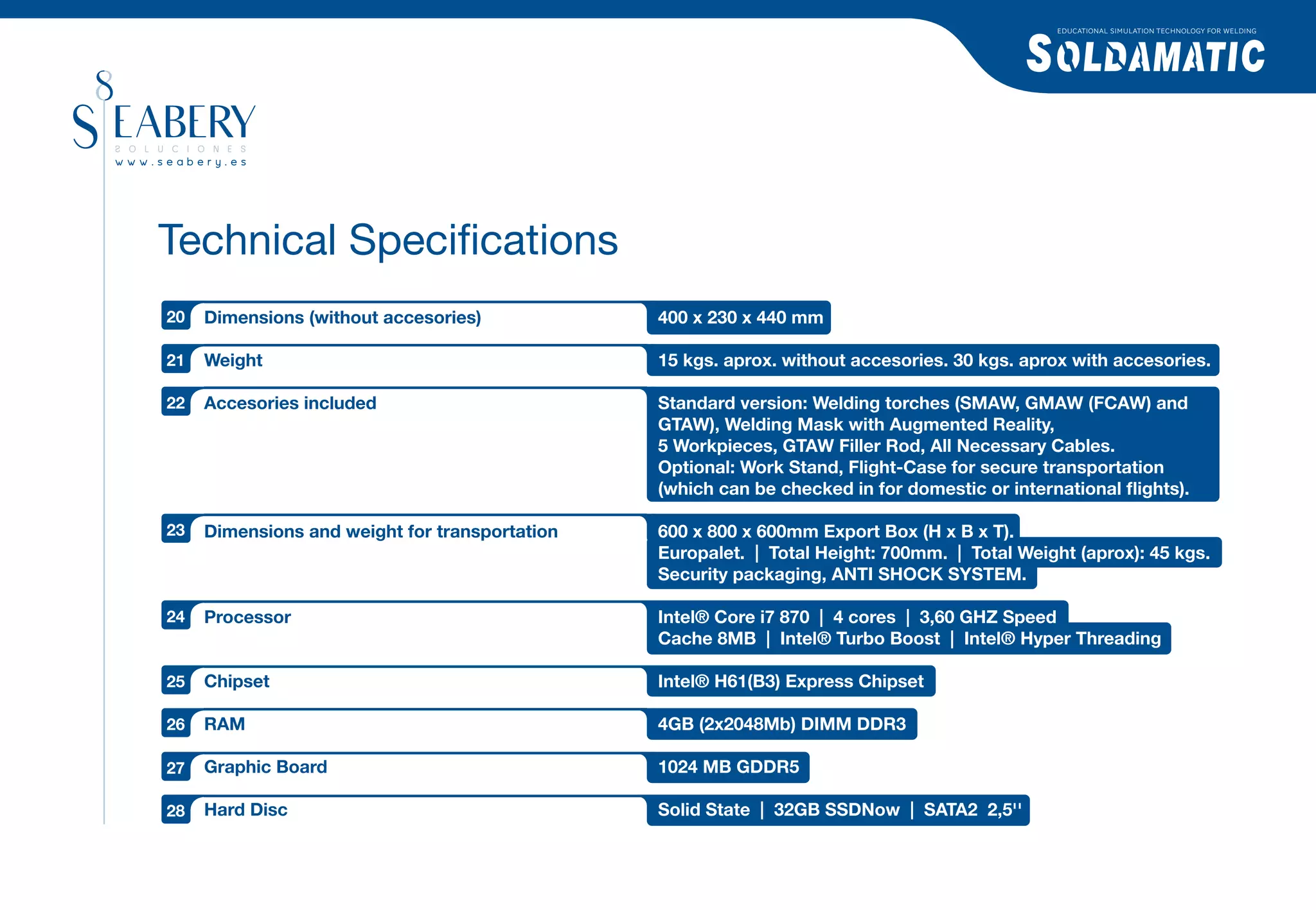 EDUCATIONAL SIMULATION TECHNOLOGY FOR WELDING




Technical Speciﬁcations
20   Dimensions (without accesories)            400 x 230 x 440 mm

21   Weight                                     15 kgs. aprox. without accesories. 30 kgs. aprox with accesories.

22   Accesories included                        Standard version: Welding torches (SMAW, GMAW (FCAW) and
                                                GTAW), Welding Mask with Augmented Reality,
                                                5 Workpieces, GTAW Filler Rod, All Necessary Cables.
                                                Optional: Work Stand, Flight-Case for secure transportation
                                                (which can be checked in for domestic or international ﬂights).

23   Dimensions and weight for transportation   600 x 800 x 600mm Export Box (H x B x T).
                                                Europalet. | Total Height: 700mm. | Total Weight (aprox): 45 kgs.
                                                Security packaging, ANTI SHOCK SYSTEM.

24   Processor                                  Intel® Core i7 870 | 4 cores | 3,60 GHZ Speed
                                                Cache 8MB | Intel® Turbo Boost | Intel® Hyper Threading

25   Chipset                                    Intel® H61(B3) Express Chipset

26   RAM                                        4GB (2x2048Mb) DIMM DDR3

27   Graphic Board                              1024 MB GDDR5

28   Hard Disc                                  Solid State | 32GB SSDNow | SATA2 2,5''
 