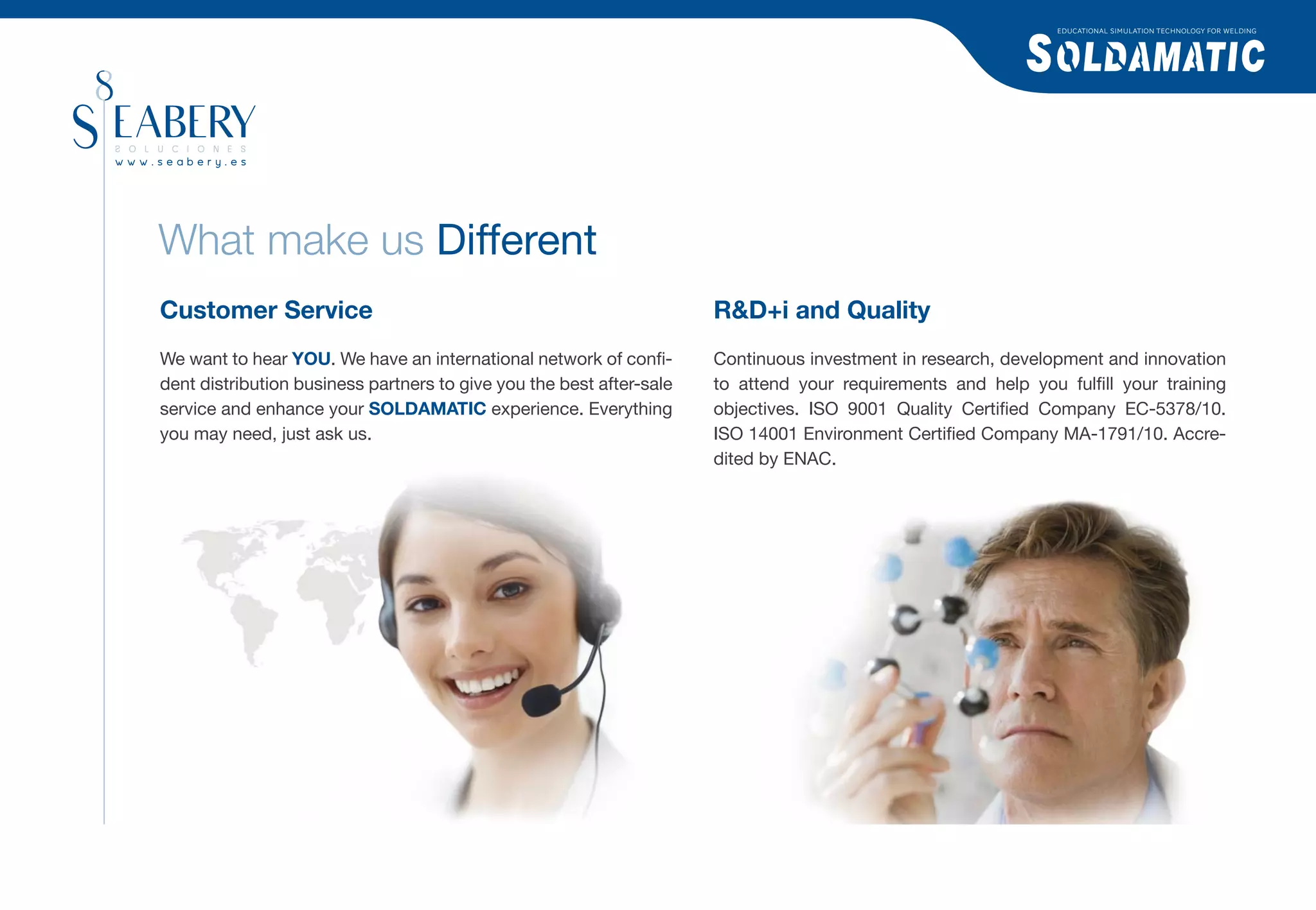 EDUCATIONAL SIMULATION TECHNOLOGY FOR WELDING




What make us Different
Customer Service                                                      R&D+i and Quality
We want to hear YOU. We have an international network of conﬁ-        Continuous investment in research, development and innovation
dent distribution business partners to give you the best after-sale   to attend your requirements and help you fulﬁll your training
service and enhance your SOLDAMATIC experience. Everything            objectives. ISO 9001 Quality Certiﬁed Company EC-5378/10.
you may need, just ask us.                                            ISO 14001 Environment Certiﬁed Company MA-1791/10. Accre-
                                                                      dited by ENAC.
 