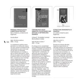 FINANZAS PÚBLICAS BAJO                 CONTABILIDAD SOCIO-                 ESTRUCTURA DEMOGRÁFICA E
      COMPETENCIA POLÍTICA                   AMBIENTAL EN ENTIDADES QUE          INGRESOS
      Marco federal y evidencia de           APLICAN LA METODOLOGÍA              Un análisis empírico para
      Argentina                              GRAMEEN                             Argentina

      Cecilia Rumi                           Liliana E. Fernández Lorenzo        Mariana Marchionni
                                             Norma Beatriz Geba
      ISBN: 978-950-34-0476-8                                                    ISBN 950-34-0337-5
104   2008 | 110 pp.                         ISBN 978-950-34-0444-7              2005 | 114 pp.
                                             2007 | 175 pp.
      La competencia política entre                                              Durante las últimas décadas,
      partidos es la institución clásica     El enfoque de la contabilidad       Argentina experimentó un
      con que cuentan las democracias        socio-ambiental permite elaborar    marcado aumento en la pobreza y
      representativas para evitar que        modelos contables que ofrecen un    en la desigualdad de los ingresos,
      uno de ellos se mantenga               complemento a la contabilidad       así como una transformación en la
      indefinidamente en el poder o          “patrimonial” o financiera. Su      estructura de las familias. La
      que no exista alternancia. Cómo        aplicación permitirá obtener        investigación realizada en esta
      afecta esa pugna entre partidos a      conocimientos metódicos y           tesis busca responder cuestiones
      la política fiscal es el eje de este   sistemáticos para el diagnóstico,   como la interrelación entre estos
      libro. Consiste en tres investiga-     planificación y control del         fenómenos, los efectos directos e
      ciones independientes que              impacto en el medioambiente         indirectos de los cambios
      analizan diferentes facetas de la      natural y cultural. Este libro      demográficos sobre la distribución
      relación entre competencia             brinda el marco teórico y explica   de ingresos, la magnitud de esos
      política y finanzas públicas en un     el proceso de diseño de un          efectos, la desigualdad en la
      marco federal. Presentan               modelo básico de informe            distribución del ingreso y el
      evidencia empírica tanto a nivel       contable socio-ambiental,           impacto sobre la pobreza.
      nacional como para las jurisdic-       centrado primero en lo social
      ciones subnacionales y proponen,       para ser ampliado, luego, a lo
      además, nuevos instrumentos de         ambiental. El mismo es posterior-
      análisis que trascienden la            mente aplicado a la metodología
      experiencia local.                     Grameen (Banco de los Pobres),
                                             tomando una entidad como caso
                                             testigo.
 