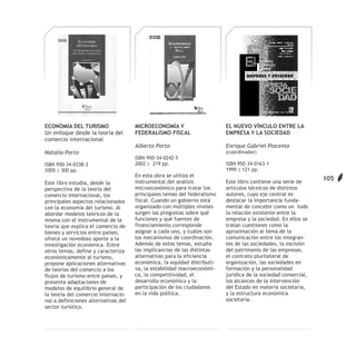 ECONOMÍA DEL TURISMO                  MICROECONOMÍA Y                     EL NUEVO VÍNCULO ENTRE LA
Un enfoque desde la teoría del        FEDERALISMO FISCAL                  EMPRESA Y LA SOCIEDAD
comercio internacional
                                      Alberto Porto                       Enrique Gabriel Placente
Natalia Porto                                                             (coordinador)
                                      ISBN 950-34-0242-5
ISBN 950-34-0338-3                    2002 | 219 pp.                      ISBN 950-34-0163-1
2005 | 300 pp.                                                            1999 | 121 pp.
                                      En esta obra se utiliza el
                                      instrumental del análisis           Este libro contiene una serie de
                                                                                                               105
Este libro estudia, desde la
perspectiva de la teoría del          microeconómico para tratar los      artículos técnicos de distintos
comercio internacional, los           principales temas del federalismo   autores, cuyo eje central es
principales aspectos relacionados     fiscal. Cuando un gobierno está     destacar la importancia funda-
con la economía del turismo. Al       organizado con múltiples niveles    mental de concebir como un todo
abordar modelos teóricos de la        surgen las preguntas sobre qué      la relación existente entre la
misma con el instrumental de la       funciones y qué fuentes de          empresa y la sociedad. En ellos se
teoría que explica el comercio de     financiamiento corresponde          tratan cuestiones como la
bienes y servicios entre países,      asignar a cada uno, y cuáles son    aproximación al tema de la
ofrece un novedoso aporte a la        los mecanismos de coordinación.     comunicación entre los integran-
investigación económica. Entre        Además de estos temas, estudia      tes de las sociedades, la escisión
otros temas, define y caracteriza     las implicancias de las distintas   del patrimonio de las empresas,
económicamente al turismo,            alternativas para la eficiencia     el contrato plurilateral de
propone aplicaciones alternativas     económica, la equidad distributi-   organización, las sociedades en
de teorías del comercio a los         va, la estabilidad macroeconómi-    formación y la personalidad
flujos de turismo entre países, y     ca, la competitividad, el           jurídica de la sociedad comercial,
presenta adaptaciones de              desarrollo económico y la           los alcances de la intervención
modelos de equilibrio general de      participación de los ciudadanos     del Estado en materia societaria,
la teoría del comercio internacio-    en la vida política.                y la estructura económica
nal a definiciones alternativas del                                       societaria.
sector turístico.
 