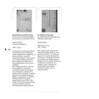 DESCENTRALIZACIÓN FISCAL               EL MODELO ITALIANO
      El caso de las municipalidades         La especialización flexible y los
      de la provincia de Buenos Aires        distritos industriales

      Alberto Porto                          Andrea Saba
      Leonardo Gasparini
                                             ISBN 88-204-9315-2
      1998 | 162 pp.                         1997 | 166 pp.
106
      El estudio de las finanzas públicas    Este ensayo trata el desarrollo
      municipales ha sido tradicional-       industrial italiano desde la crisis
      mente relegado en la Argentina, el     petrolera de 1974, con atención
      análisis fiscal se concentró           especial al sistema de pequeñas
      mayoritariamente a nivel nacional      empresas y a la identificación de
      y, en menor medida, provincial.        las variables que determinan la
      Pocos esfuerzos se dedicaron a         exigencia de un modelo autónomo
      esta problemática en las munici-       de desarrollo industrial. Se
      palidades.                             propone, pues, contribuir al
      Este trabajo provee un conjunto        conocimiento del modelo
      de instrumentos analíticos y           industrial italiano y de su
      cuantitativos para ser utilizados      funcionamiento.
      en la evaluación y diseño de la
      política fiscal municipal. Su primer
      objetivo es el estudio del sector
      público municipal de la provincia
      de Buenos Aires en el plazo
      comprendido entre 1914 y 1991.
      Ofrece información sistematizada
      y plantea modelos teóricos
      contrastándolos empíricamente.
 