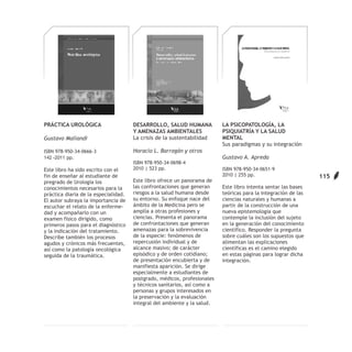 PRÁCTICA UROLÓGICA                    DESARROLLO, SALUD HUMANA            LA PSICOPATOLOGÍA, LA
                                      Y AMENAZAS AMBIENTALES              PSIQUIATRÍA Y LA SALUD
Gustavo Maliandi                      La crisis de la sustentabilidad     MENTAL
                                                                          Sus paradigmas y su integración
ISBN 978-950-34-0666-3                Horacio L. Barragán y otros
142 –2011 pp.                                                             Gustavo A. Apreda
                                      ISBN 978-950-34-0698-4
Este libro ha sido escrito con el     2010 | 523 pp.                      ISBN 978-950-34-0651-9
fin de enseñar al estudiante de                                           2010 | 255 pp.                        115
pregrado de Urología los              Este libro ofrece un panorama de
conocimientos necesarios para la      las confrontaciones que generan     Este libro intenta sentar las bases
práctica diaria de la especialidad.   riesgos a la salud humana desde     teóricas para la integración de las
El autor subraya la importancia de    su entorno. Su enfoque nace del     ciencias naturales y humanas a
escuchar el relato de la enferme-     ámbito de la Medicina pero se       partir de la construcción de una
dad y acompañarlo con un              amplía a otras profesiones y        nueva epistemología que
examen físico dirigido, como          ciencias. Presenta el panorama      contemple la inclusión del sujeto
primeros pasos para el diagnóstico    de confrontaciones que generan      en la generación del conocimiento
y la indicación del tratamiento.      amenazas para la sobrevivencia      científico. Responder la pregunta
Describe también los procesos         de la especie: fenómenos de         sobre cuáles son los supuestos que
agudos y crónicos más frecuentes,     repercusión individual y de         alimentan las explicaciones
así como la patología oncológica      alcance masivo; de carácter         científicas es el camino elegido
seguida de la traumática.             episódico y de orden cotidiano;     en estas páginas para lograr dicha
                                      de presentación encubierta y de     integración.
                                      manifiesta aparición. Se dirige
                                      especialmente a estudiantes de
                                      postgrado, médicos, profesionales
                                      y técnicos sanitarios, así como a
                                      personas y grupos interesados en
                                      la preservación y la evaluación
                                      integral del ambiente y la salud.
 