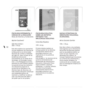 PSICOLOGÍA EXPERIMENTAL Y             PSICOLOGÍA EVOLUTIVA:                NUEVAS ESTRATEGIAS EN
     CIENCIAS DE LA EDUCACIÓN              SOBRE LOS DISTINTOS                  ORIENTACIÓN VOCACIONAL
     Notas de historias y fundaciones      ENFOQUES Y SUS                       OCUPACIONAL
                                           IMPLICANCIAS EDUCATIVAS
     Myriam Southwell                                                           Mirta Graciela Gavilán
                                           Celia Elba Paladino
     ISBN 950-34-0256-5                                                         1996 | 138 pp.
     2003 | 155 pp.                        1995 | 64 pp.
12                                                                              Este libro refiere a los múltiples
     Esta obra explora las característi-   El texto intenta realizar un         interrogantes que la Orientación
     cas que adoptaron las Ciencias de     enfoque global de las distintas      Vocacional Ocupacional plantea
     la Educación en la Universidad        concepciones teóricas de la          ante la necesidad de definir un
     Nacional de La Plata a mediados       psicología evolutiva y sus           nuevo rol que responda a las
     del siglo XX, sobre la base de las    implicancias en las prácticas        demandas de la época. Se
     tendencias estructural-               educativas.                          incluyen hipótesis que incursionan
     funcionalistas en el campo de la      Está dirigido a los alumnos de las   en la Teoría de la Orientación y
     Sociología, la Psicología conduc-     carreras universitarias del          ofrece pautas dirigidas a la
     tista y una Pedagogía tecnicista.     Profesorado de Ciencias de la        construcción de un modelo apto
     Asimismo en este análisis subyace     Educación y Educación Física.        para la investigación empírica en
     la asunción de que las institucio-    Aspira también a plantear            este campo.
     nes educativas propician el           problemas y a suscitar reflexio-
     acceso de los individuos a los        nes sobre las principales
     diversos tipos de discursos; así      orientaciones teóricas de la
     todo sistema educativo constituye     psicología evolutiva y sus
     una modalidad política de             consecuencias en la práctica
     mantener y modificar la adecua-       educativa.
     ción a los discursos del saber y
     del poder que le son propios.
 