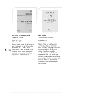 REVISTA DE PSICOLOGÍA              MAL ESTAR
      Segunda época                      Psicoanálisis/Cultura

      ISSN 0556-6274                     ISSN 1666-0307

      Publicación anual de la Facultad   Esta revista, de publicación
      de Psicología de la Universidad    semestral, alterna números
      Nacional de La Plata. Está         dedicados a la divulgación de los
      concebida como un espacio de       textos ganadores del Premio
136
      producción e intercambio con       Lucian Freud, convocado
      toda la comunidad científica,      anualmente por la Fundación
      nacional e internacional.          Proyecto al Sur, con otros que
                                         reúnen, cada uno en torno a una
                                         temática particular, artículos que
                                         abarcan desde la disquisición
                                         filosófica hasta la irreverencia
                                         humorística.
 