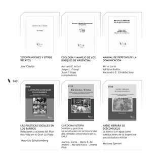 SESENTA NOCHES Y OTROS          ECOLOGÍA Y MANEJO DE LOS             MANUAL DE DERECHO DE LA
      RELATOS                         BOSQUES DE ARGENTINA                 COMUNICACIÓN

      José Clavijo                    Marcelo F. Arturi                    Mirta Jurío
                                      Jorge L. Frangi                      Adriana Ardito
                                      Juan F. Goya                         Alejandro E. Córdoba Sosa
                                      (compiladores)

140




      LAS POLÍTICAS SOCIALES EN       CU COCINA/ UTOPÍA                    NADIE VIBRARÁ SU
      LOS BARRIOS                     Sentidos y prácticas                 DESCONSUELO
      Relaciones y actores del Plan   socioculturales en la historicidad   La tierra y el agua como
      Más Vida en el Gran La Plata    del comedor universitario de la      sustituciones de la Argentina
                                      UNLP                                 postdictadura militar
      Mauricio Schuttemberg
                                      María L. Coria - María E. De
                                      Micheli - Mariana Falco - Jimena     Mariana Speroni
                                      Pilás
 