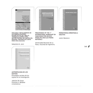 GEOLOGÍA Y METALOGÉNESIS DE     PROCEEDINGS OF THE 1ST          PERSISTENCIA ORIENTADA A
LAS MINERALIZACIONES            INTERNATIONAL WORKSHOP ON       OBJETOS
POLIMETÁLICAS DEL ÁREA EL
TRANQUILO (CERRO LEÓN),
                                SEMICONDUCTOR DEVICES
SECTOR CENTRAL DEL MACIZO DEL   MODELING AND ELECTRONIC         Javier Bazzocco
DESEADO, PROVINCIA DE SANTA     MATERIALS
CRUZ (Tesis doctoral)
                                Universidad Nacional de La
Sebastián M. Jovic              Plata, Facultad de Ingeniería
                                                                                           141




ANTROPOLOGÍA DE LOS
NATIVOS
Estrategias sociales de los
sujetos en la investigación

Jakeline De Souza
Carolina A. Maidana
(compiladoras)
 
