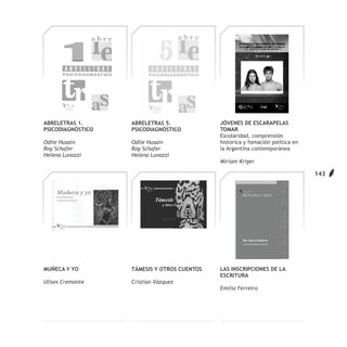 ABRELETRAS 1.      ABRELETRAS 5.             JÓVENES DE ESCARAPELAS
PSICODIAGNÓSTICO   PSICODIAGNÓSTICO          TOMAR
                                             Escolaridad, comprensión
Odile Husain       Odile Husain              histórica y fomación política en
Roy Schafer        Roy Schafer               la Argentina contemporánea
Helena Lunazzi     Helena Lunazzi
                                             Miriam Kriger

                                                                                143




MUÑECA Y YO        TÁMESIS Y OTROS CUENTOS   LAS INSCRIPCIONES DE LA
                                             ESCRITURA
Ulises Cremonte    Cristian Vázquez
                                             Emilia Ferreiro
 