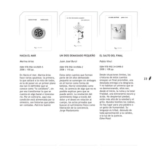HACIA EL MAR                          UN DIOS DEMASIADO PEQUEÑO            EL SALTO DEL FINAL

Marina Arias                          Juan José Burzi                      Pablo Vinci

ISBN 978-950-34-0505-5                ISBN 978-950-34-0506-2               ISBN 978-950-34-0498-0
2008 | 100 pp.                        2008 | 110 pp.                       2008 | 108 pp.

En Hacia el mar, Marina Arias         Estos siete cuentos que forman       Desde situaciones límites, las
hace varias apuestas: la primera,     parte de Un dios demasiado           criaturas de estos cuentos
                                                                           ensayan un final previsible, una
                                                                                                                  23
la que saltará a la vista de todos,   pequeño se sumergen sin ambages
es la de poner en un primer plano     en el horror como forma de           desolada entrega a la desgracia.
eso tan in-definible que se           belleza. Horror entendido como       Y no habitan un universo que se
conoce como “lo cotidiano”, sin       mal, la carencia de algo que no es   va desmoronando, ellos son,
por eso transformar lo que se         posible explicar pero que se         desde el inicio, la ruina y la total
cuenta en algo banal e innecesa-      puede sentir. La revelación del      frialdad, una extranjería oscura y
rio. Por el contrario, aquí esa       sentimiento llega a través del       ácida. No despiertan piedad,
condición está alimentada por lo      dolor y el deseo en relación al      están más allá de la soledad y el
siniestro, son historias que piden    cuerpo, los actos privados que       grito. Mundos hostiles los rodean,
ser contadas. Patricia Suárez         buscan el sufrimiento físico como    no hay lugar para una palabra o
                                      liberación de la conciencia.         un gesto de humanidad. Su
                                      Jorge Paolantonio                    lenguaje es tribal, desnudo de
                                                                           toda aproximación a la calidez,
                                                                           a la luz de la justicia.
                                                                           Edna Pozzi
 