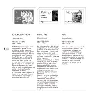 EL TRABAJO DEL FUEGO                  MUÑECA Y YO                        NIÑOS

     Juan José Burzi                       Ulises Cremonte                    Selva Almada

     ISBN 3950-34-0357-X                   ISBN 950-34-0375-8                 ISBN 950-34-0335-9
     2006 | 148 pp.                        2006 | 239 pp.                     2005 | 62 pp.

     En El trabajo del fuego se pone       Un joven periodista descubre en    Niños bien podría ser una serie de
     de manifiesto la relación del         una galería una muñeca inflable,   diapositivas de la infancia —un
28                                         y se dice: “Esta mina tiene que
     artista con su obra y sus más                                            chico llamado Niño Valor, un
     íntimas obsesiones. Mayer, pintor     estar en mi casa”. Ese arranque    velorio, un hombre negro, una
     reconocido y prestigioso, encara      acaba por convertirse en la        siesta interminable, un baúl
     una búsqueda hacia ese punto          esquina de un triángulo amoroso,   abandonado en una cuneta seca,
     indefinible que es, tal vez, la       porque el protagonista tiene una   un chancho muerto, un horno de
     motivación de todo artista: la        novia, Kapelusz.                   ladrillos—, que van tramando una
     perfección. Para ello decide          Muñeca, su amante, es el último    historia de iniciación en las
     retratar a una modelo consumida       avatar de una serie de objetos     cuestiones de la vida y de la
     por el fuego en un accidente. Es      amados. Objetos que exigen         muerte.
     entonces que se entabla entre         pasiones absolutas, humanos
     ellos un pacto sin palabras que los   reemplazados por objetos: la
     obliga a continuar hasta la           novela plantea un mundo donde
     conclusión de la obra.                todos proyectamos, sobre
     El trabajo del fuego convierte al     personas y objetos, fantasmas
     lector en un voyeur privilegiado      personales.
     de una relación signada por la        Muñeca y yo es un relato sobre
     creación y la destrucción.            los poderes y los peligros de la
                                           imaginación. Con un humor
                                           delirante que nunca traiciona la
                                           verosimilitud psicológica de lo
                                           que narra, Ulises Cremonte
                                           construye una novela insólita
                                           sobre la neurosis, el deseo y la
                                           soledad.
 