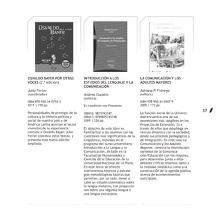 OSVALDO BAYER POR OTRAS             INTRODUCCIÓN A LOS                    LA COMUNICACIÓN Y LOS
VOCES (2.ª edición)                 ESTUDIOS DEL LENGUAJE Y LA            ADULTOS MAYORES
                                    COMUNICACIÓN
Julio Ferrer                                                              Adriana P. Frávega
(coordinador)                       Andrea Cucatto                        (editora)
                                    (editora)
ISBN 978-950-34-0710-3                                                    ISBN 978-950-34-0507-9
2011 | 218 pp.                      En coedición con Prometeo             2009 | 172 pp.
                                                                                                               37
Personalidades de prestigio de la   ISBN10: 9875743747                    La función social de la Universi-
cultura y la historia política y    ISBN13: 9789875743748                 dad encuentra una de sus
social de nuestro país y de         2009 | 326 pp.                        expresiones más tangibles en los
América Latina acercan al lector                                          Proyectos de Extensión. Es a
vivencias de su experiencia         El objetivo de este libro es          través de ellos que despliega un
cercana a Osvaldo Bayer. Julio      familiarizar a los alumnos con las    vínculo dinámico con la sociedad,
Ferrer coordina estos textos, y     cuestiones más significativas de la   desde sus procesos pedagógicos y
presenta esta nueva edición         Lingüística, incluidas en el          de integración. En este caso La
ampliada.                           programa del curso universitario      Comunicación y los Adultos
                                    Introducción a la Lengua y la         Mayores, conecta la interdiscipli-
                                    Comunicación, dictado en la           nariedad de la Comunica-
                                    Facultad de Humanidades y             ción/Educación con los mayores,
                                    Ciencias de la Educación de la        para desarrollar junto a ellos
                                    Universidad Nacional de La Plata.     debates críticos relativos tanto a
                                    En este texto se ofrecen              la realidad mediática como a la
                                    instrumentos teóricos y estrate-      construcción de la agenda pública
                                    gias metodológicas básicas que        acerca de acontecimientos
                                    permiten, por un lado, llevar a       noticiables.
                                    cabo un estudio sistemático sobre
                                    la lengua materna, con proyeccio-
                                    nes sobre una segunda lengua o
                                    una lengua extranjera.
 