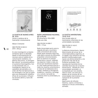 LA GAZETA DE BUENOS AYRES             RADIO UNIVERSIDAD NACIONAL             LA GACETA UNIVERSITARIA
     DE 1810                               DE LA PLATA                            1918-1919
     Letras y sombras de la                85 aniversario 1924-2009               Una mirada sobre el
     ilustración revolucionaria            Toda una vida                          movimiento reformista en las
                                                                                  universidades nacionales
     Néstor Cremonte                       ISBN 978-950-34-0585-7
                                           2009 | 119 pp.                         ISBN 978-950-23-1634-5
     ISBN 978-950-34-0634-2                                                       2008 | 240 pp.
42   2010 | 302 pp.                        Radio Universidad nació como la
                                           segunda del país y la primera          La Reforma Universitaria, ideario
     En esta investigación La Gazeta       radio universitaria del mundo.         determinante del actuar de la
     de Buenos-Ayres es abordada           Desde aquel momento hasta hoy,         universidad pública argentina, es
     desde la instrumentación de           cada época necesitó de diferentes      un legado cuya influencia aún hoy
     recursos como el análisis de la       propuestas comunicacionales;           perdura transformadora pues
     comunicación mediática, los           pero se mantuvo el carácter            supuso una democratización y una
     géneros discursivos, la antropolo-    democrático y plural, cediendo         proyección más allá de las
     gía cultural, la economía política    sus espacios a todos y cada uno        fronteras nacionales. Esta
     y la práctica historiográfica. Con    de los que necesitaran expresar-       reproducción facsimilar de los
     un documentado aval, la               se. Este medio permitió acercar a      veintidós fascículos de La Gaceta
     investigación reporta el rol          todos los claustros universitarios y   Universitaria, editada por cinco
     subsidiario del periódico a la        al resto de los habitantes de la       universidades nacionales, es
     orden del Plan de Operaciones y       ciudad, mediante la divulgación        acompañada por tres estudios
     las estrategias a las que se sujetó   académica, científica, tecnológi-      sobre el tema, así como por la
     para una manipulación simbólica       ca y cultural, borrando las            palabra de los rectores de las
     eficaz de sus escasos e influyen-     fronteras entre la universidad y la    universidades intervinientes en la
     tes lectores dentro y fuera del       sociedad.                              realización de la presente
     virreinato.                                                                  edición.
                                                                                  Aquel punto de inflexión
                                                                                  histórica, vuelve a invitarnos a
                                                                                  repensar el vínculo universidad y
                                                                                  sociedad.
 