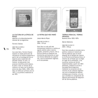 LA CULTURA EN LA ÉPOCA DE             LA PATRIA QUE NOS PARIÓ               TIERRAS PÚBLICAS, TIERRAS
     ROSAS                                                                       PRIVADAS
     Aportes a la descolonización          Jesús María Plaza                     Buenos Aires 1852-1876
     mental de la Argentina
                                           ISBN 950-34-0391-X                    Marta Valencia
     Fermín Chávez                         2006 | 224 pp.
                                                                                 ISBN 950-34-0321-9
     ISBN 950-34-0395-2                    Este libro va más allá del            2005 | 358 pp.
     2006 | 200 pp.                        revisionismo histórico y realiza un
74
                                           agudo análisis sobre nuestro          Este libro estudia la revisión de la
     Con este libro, Fermín Chavez         pasado, presente y futuro. De su      política rosista en materia de
     expone un modo particular de          lectura atenta se deducen las         tierras públicas que se inició
     reconstruir la historia argentina a   dicotomías permanentes en que         después de la batalla de Caseros
     partir de la investigación de un      nos hemos debatido los argenti-       en la Provincia de Buenos Aires; el
     aspecto poco explorado del            nos, que se mantienen vigentes        sistema de arriendo que se eligió
     período rosista: el arte, la          en la actualidad.                     en lugar de la enfiteusis, y las
     cultura, la educación y los                                                 sucesivas ventas de tierras
     avances científicos de la época.                                            implementadas a partir de 1857.
     Es decir, todo un retrato de la                                             Asimismo, analiza el rol de la
     cultura y su nexo con la política                                           Sociedad Rural Argentina
     entre los años 1830 y 1852. Este                                            mediante la actuación de sus
     libro se editó por primera vez en                                           voceros en las cámaras legislati-
     1973, y su primera reedición es                                             vas con la finalidad de obtener
     de 1991.                                                                    ventajas para el sector, a la vez
                                                                                 que considera la composición de
                                                                                 algunos patrimonios de adquiren-
                                                                                 tes de tierras públicas.
 