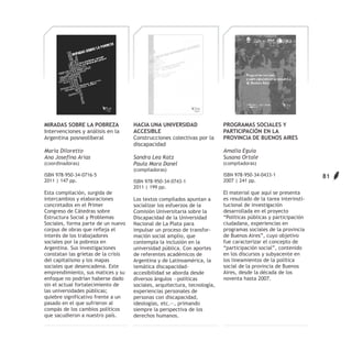 MIRADAS SOBRE LA POBREZA             HACIA UNA UNIVERSIDAD                 PROGRAMAS SOCIALES Y
Intervenciones y análisis en la      ACCESIBLE                             PARTICIPACIÓN EN LA
Argentina posneoliberal              Construcciones colectivas por la      PROVINCIA DE BUENOS AIRES
                                     discapacidad
María Diloretto                                                            Amalia Eguía
Ana Josefina Arias                   Sandra Lea Katz                       Susana Ortale
(coordinadoras)                      Paula Mara Danel                      (compiladoras)
                                     (compiladoras)
ISBN 978-950-34-0716-5                                                     ISBN 978-950-34-0433-1                 81
2011 | 147 pp.                       ISBN 978-950-34-0743-1                2007 | 241 pp.
                                     2011 | 199 pp.
Esta compilación, surgida de                                               El material que aquí se presenta
intercambios y elaboraciones         Los textos compilados apuntan a       es resultado de la tarea interinsti-
concretados en el Primer             socializar los esfuerzos de la        tucional de investigación
Congreso de Cátedras sobre           Comisión Universitaria sobre la       desarrollada en el proyecto
Estructura Social y Problemas        Discapacidad de la Universidad        “Políticas públicas y participación
Sociales, forma parte de un nuevo    Nacional de La Plata para             ciudadana, experiencias en
corpus de obras que refleja el       impulsar un proceso de transfor-      programas sociales de la provincia
interés de los trabajadores          mación social amplio, que             de Buenos Aires”, cuyo objetivo
sociales por la pobreza en           contempla la inclusión en la          fue caracterizar el concepto de
Argentina. Sus investigaciones       universidad pública. Con aportes      “participación social”, contenido
constatan las grietas de la crisis   de referentes académicos de           en los discursos y subyacente en
del capitalismo y los mapas          Argentina y de Latinoamérica, la      los lineamientos de la política
sociales que desencadena. Este       temática discapacidad-                social de la provincia de Buenos
emprendimiento, sus matices y su     accesibilidad se aborda desde         Aires, desde la década de los
enfoque no podrían haberse dado      diversos ángulos —políticas           noventa hasta 2007.
sin el actual fortalecimiento de     sociales, arquitectura, tecnología,
las universidades públicas;          experiencias personales de
quiebre significativo frente a un    personas con discapacidad,
pasado en el que sufrieron al        ideologías, etc.—, primando
compás de los cambios políticos      siempre la perspectiva de los
que sacudieron a nuestro país.       derechos humanos.
 