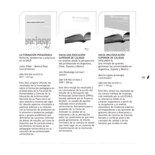 LA FORMACIÓN PEDAGÓGICA             HACIA UNA EDUCACIÓN                  HACIA UNA EDUCACIÓN
Políticas, tendencias y prácticas   SUPERIOR DE CALIDAD                  SUPERIOR DE CALIDAD
en la UNLP                          Un análisis desde la perspectiva     (VOLUMEN II)
                                    del profesorado en Argentina,        Una mirada de quienes
Julia Silber - Mónica Paso          Chile, España y México               gestionan las universidades en
(coordinadoras)                                                          Argentina, España y México
                                    Jon Olaskoaga Larrauri
ISBN 978-950-34-0737-0              (editor)                             Martín López Armengol
2011 | 237 pp.                                                           (coordinador)                         09
                                    ISBN 978-950-34-0564-2
Este libro propone difundir los     2009 | 268 pp.                       ISBN 978-950-34-0723-3
resultados de la investigación                                           2011 | 193 pp.
sobre la formación pedagógica en    Esta obra recoge los resultados y
profesorados de la Facultad de      las conclusiones de la acción del    Este libro ofrece los resultados de
Humanidades y Ciencias de la        Estudio de la Percepción del         los nuevos trabajos de investiga-
Educación de la Universidad         Profesorado Universitario (EPPU),    ción realizado por la red ECUALE,
Nacional de La Plata entre los      llevado adelante por el Proyecto     su relevancia reside en su
años sesenta y noventa del siglo    ECUALE: un sondeo de opinión         carácter exploratorio a partir de
XX. Aborda aspectos vinculados a    realizado entre profesores           la recopilación y el análisis
políticas públicas y su relación    universitarios iberoamericanos a     sistemático de evidencia empírica
con la formación de profesores en   propósito de su forma de             correspondiente a las opiniones de
lo atinente a tendencias pedagó-    entender la calidad de la            gestores (decano y directores) y
gicas y grupos académicos que       enseñanza y de su percepción         docentes de carreras de Ciencias
definieron las sucesivas reformas   sobre las condiciones en que ésta    Sociales y Jurídicas acerca del
de planes de estudio, así como la   pueda garantizarse. Al interés       concepto de calidad y de los
impronta que ha caracterizado a     intrínseco de la consulta se añade   factores que inciden en ella.
las distintas versiones de las      que tiene lugar en un contexto de
pedagogías tecnocráticas en el      transformación de la institución
conjunto de los profesorados        universitaria.
universitarios.
 