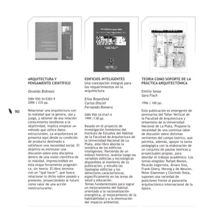 ARQUITECTURA Y                        EDIFICIOS INTELIGENTES                TEORÍA COMO SOPORTE DE LA
     PENSAMIENTO CIENTÍFICO                Una concepción integral para          PRÁCTICA ARQUITECTÓNICA
                                           los requerimientos en la
     Osvaldo Bidinost                      arquitectura                          Emilio Sessa
                                                                                 Sara Fisch
     ISBN 950-34-0383-9                    Elías Rosenfeld
     2006 | 235 pp.                        Carlos Díscoli                        1996 | 100 pp.
                                           Fernando Romero
90   Relacionar una arquitectura con                                             Esta publicación es emergente de
     la realidad que la genera, usa y      ISBN 950-34-0167-4                    seminarios del Taller Vertical de
     juzga, y obtener de esa relación      1999 |138 pp.                         la Facultad de Arquitectura y
     conocimiento tendiente a la                                                 Urbanismo de la Universidad
     objetividad, implica emplear un       Basado en el proyecto de              Nacional de La Plata. Propone la
     método que utilice datos              investigación homónimo del            necesidad de una continua labor
     estructurales. La arquitectura se     Instituto de Estudios del Hábitat     de discusión sobre distintas
     presenta aquí desde su condición      de la Facultad de Arquitectura de     vertientes del campo teórico, que
     de producto destinado a               la Universidad Nacional de La         permita, además, apoyar la tarea
     satisfacer una necesidad social. El   Plata, este libro aborda la           pedagógica con la elaboración de
     objetivo es estimular una             temática de los edificios
                                                                                 un conjunto de pautas teóricas y
                                           inteligentes. Partiendo de un
     discusión sobre esta disciplina                                             proyectuales propias, para
                                           esbozo histórico, analiza luego las
     dentro de una visión científica de    variables edilicias y tecnológicas    abordar el trabajo académico. Los
     la realidad, imprescindible en        disponibles al momento de su          temas elegidos: Rafael Moneo,
     esta etapa ferozmente pragmáti-       publicación, y estudia las            Ricardo Legorreta, Álvaro Siza,
     ca, sin teoría. El libro termina      tipologías edilicias y los            Frank Ghery, Herzog y de Meuron,
     con un “qué hacer”, que busca         detectores característicos,           Peter Eisenman y Clorindo Testa,
     relacionar lo dicho sobre pasado y    específicamente en las áreas de       suponen una variedad de
     presente, proyectándolo al futuro     salud y educación.                    posiciones frente al panorama
     como valor de una acción              Temas fundamentales para lograr       arquitectónico internacional de la
     reestructurante.                      un mejoramiento del hábitat           época.
                                           orientado a la racionalización
                                           energética, al mejoramiento de la
                                           habitabilidad y a la disminución
                                           del impacto ambiental.
 