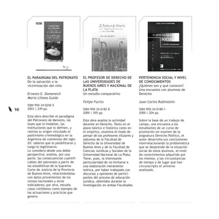 EL PARADIGMA DEL PATRONATO           EL PROFESOR DE DERECHO DE              PERTENENCIA SOCIAL Y NIVEL
     De la salvación a la                 LAS UNIVERSIDADES DE                   DE CONOCIMIENTOS
     victimización del niño               BUENOS AIRES Y NACIONAL DE             ¿Quiénes son y qué conocen?
                                          LA PLATA                               Una encuesta con alumnos de
     Ernesto E. Domenech                  Un estudio comparativo                 Derecho
     María Liliana Guido
                                          Felipe Fucito                          Juan Carlos Rubinstein
     ISBN 950-34-0256-5
98   2003 | 249 pp.                       ISBN 950-34-0182-8                     ISBN 950-34-0180-1
                                          2000 | 505 pp.                         2000 | 204 pp.
     Esta obra describe el paradigma
     del Patronato de Menores, las        Esta obra analiza la actividad         Sobre la base de un trabajo de
     leyes que lo modelan, las            docente en Derecho. Tanto en el        campo, una encuesta a los
     instituciones que lo definen, y      plano teórico e histórico como en      estudiantes de un curso de
     rastrea su origen vinculado al       el empírico, examina el modo de        promoción sin examen de la
     positivismo criminológico en la      pensar de los profesores titulares y   asignatura Derecho Político, el
     Argentina de comienzos del siglo     adjuntos de la Facultad de             autor desarrolla sus conclusiones
     XX: saberes que lo posibilitaron y   Derecho de la Universidad de           interrelacionando la problemática
     luego lo legitimaron.                Buenos Aires y de la Facultad de       que se desprende de la situación
     Lo considera desde una doble         Ciencias Jurídicas y Sociales de la    social de estos alumnos, el nivel
     perspectiva: analiza, por una        Universidad Nacional de La Plata.      de conocimientos adquirido por
     parte, las consecuencias cuantifi-   Tiene, pues, la interesante            los mismos, y las circunstancias
     cables del patronato a partir de     particularidad de no limitarse a       de tiempo y de lugar que han
     las estadísticas de la Suprema       una elaboración meramente              circunscripto el universo
     Corte de Justicia de la Provincia    teórica, por haber trabajado con       analizado.
     de Buenos Aires, relacionándolas     discursos y opiniones de partici-
     con datos provenientes de los        pantes del proceso de educación
     censos nacionales y otros            jurídica, obtenidos durante la
     indicadores; por otra, estudia       investigación en ambas Facultades.
     casos cotidianos como ejemplo de
     las actuaciones y prácticas que
     genera.
 