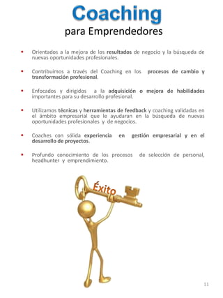 para Emprendedores
   Orientados a la mejora de los resultados de negocio y la búsqueda de
    nuevas oportunidades profesionales.

   Contribuimos a través del Coaching en los     procesos de cambio y
    transformación profesional.

   Enfocados y dirigidos a la adquisición o mejora de habilidades
    importantes para su desarrollo profesional.

   Utilizamos técnicas y herramientas de feedback y coaching validadas en
    el ámbito empresarial que le ayudaran en la búsqueda de nuevas
    oportunidades profesionales y de negocios.

   Coaches con sólida experiencia     en   gestión empresarial y en el
    desarrollo de proyectos.

   Profundo conocimiento de los procesos      de selección de personal,
    headhunter y emprendimiento.




                                                                         11
 